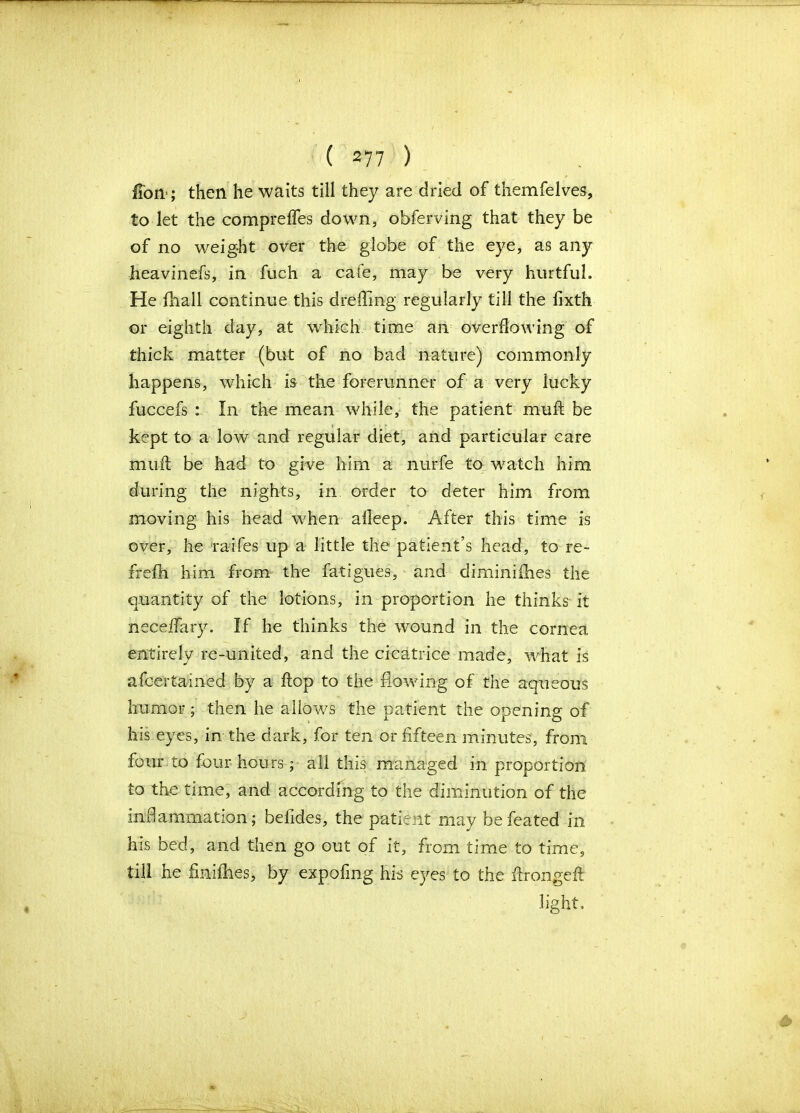 fTori'; then he waits till they are dried of themfelves, to let the compreffes down, obferving that they be of no weight over the globe of the eye, as any heavinefs, in fuch a cafe, may be very hurtful. He fhall continue this dreffing regularly till the fixth or eighth day, at which time an overflowing of thick matter (but of no bad nature) commonly happens, which is the forerunner of a very lucky fuccefs : In the mean while, the patient rnufl be kept to a low and regular diet, and particular care mu it be had to gi ve him a nurfe to watch him during the nights, in order to deter him from moving his head when alleep. After this time is over, he raifes up a little the patient’s head, to re- frefh him from the fatigues, and dirniniihes the quantity of the lotions, in proportion he thinks it neceifary. If he thinks the wound in the cornea entirely re-united, and the cicatrice made, what is afc-erta-ined by a flop to the flowing of the aqueous humor; then he allows the patient the opening of his eyes, in the dark, for ten or fifteen minutes, from four to four hours; all this managed in proportion to the time, and according to the diminution of the inflammation; befides, the patient may befeated in his bed, and then go out of it, from time to time, till he finifhes, by expofing his eyes to the ftrongeft light..