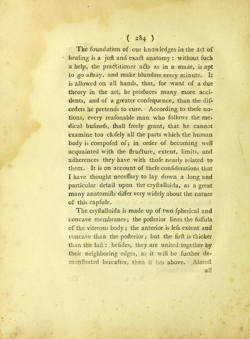 The foundation of our knowledges in the art of healing is a juft and exaCt anatomy: without fuch a help, the practitioner adls as in a maze, is apt to go aftray, and make blunders every minute. It is allowed on all hands, that, for want of a due theory in the art, he produces many more acci- dents, and of a greater confequence, than the dis- orders he pretends to cure. According to thefe no- tions, every reafonable man who follows the me- dical bufmefs, fhall freely grant, that he cannot examine too clofely all the parts which the human body is compofed of; in order of becoming well acquainted with the ftrudlure, extent, limits, and adherences they have with thofe nearly related to them. It is on account of thefe considerations that I have thought neceffary to lay down a long and particular detail upon the cryftalloida, as a great many anatomifts differ very widely about the nature of this capfule. The cryftalloida is made up of two fpherical and concave membranes j the pofterior lines the folfula of the vitreous body ; the anterior is lefs extent and concave than the pofterior; but the firft is thicker than the laft : befides, they are united together by their neighboring edges, as it will be further de- mon f rated hereafter, than it has above. Almoft all