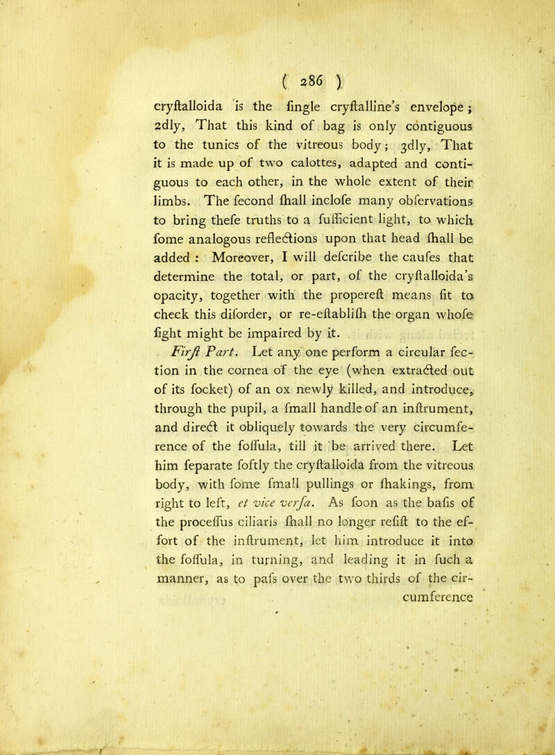 cryftalloida is the fingle cryftalline’s envelope; 2dly, That this kind of bag is only contiguous to the tunics of the vitreous body; 3dly, That it is made up of two calottes, adapted and conti- guous to each other, in the whole extent of their limbs. The fecond fhall inclofe many obfervations to bring thefe truths to a fufficient light, to which fome analogous reflections upon that head fhall be added : Moreover, I will defcribe the caufes that determine the total, or part, of the cryftalloida’s opacity, together with the propereft means fit to check this diforder, or re-eftablifh the organ whofe fight might be impaired by it. Firjl Fart. Let any one perform a circular fee- tion in the cornea of the eye (when extracted out of its focket) of an ox newly killed, and introduce* through the pupil, a fmall handle of an inflrument, and direCt it obliquely towards the very circumfe- rence of the foffula, till it be arrived there. Let him feparate foftly the cryftalloida from the vitreous body, with fome fmall pullings or fhakings, from right to left, et vice verfa. As foon as the bafis of the proceffus ciliaris fhall no longer refill to the ef- fort of the inflrument, let him introduce it into the foffula, in turning, and leading it in fuch a manner, as to pafs over the two thirds of the cir- cumference