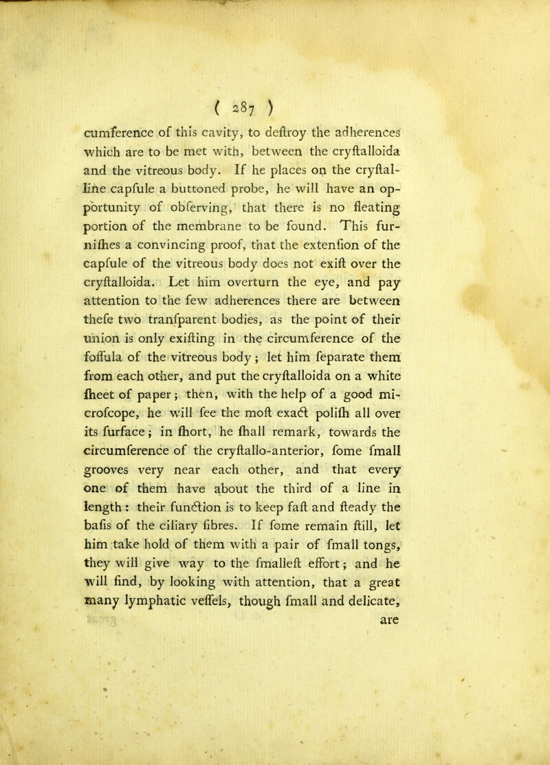 cumference of this cavity, to deftroy the adherences which are to be met with, between the cryftalloida and the vitreous body. If he places on the cryftal- line capfule a buttoned probe, he will have an op- portunity of obferving, that there is no fleating portion of the membrane to be found. This fur- nifhes a convincing proof, that the extenfion of the capfule of the vitreous body does not exifl over the cryftalloida. Let him overturn the eye, and pay attention to the few adherences there are between thefe two tranfparent bodies, as the point of their union is only exifting in the circumference of the folfula of the vitreous body; let him feparate them from each other, and put the cryftalloida on a white fheet of paper; then, with the help of a good mi- crofcope, he will fee the moft exadl polifh all over its furface; in fhort, he fhall remark, towards the circumference of the cryftallo-anterior, fome fmall grooves very near each other, and that every one of them have about the third of a line in length : their function is to keep fail and fteady the bafts of the ciliary fibres. If fome remain ftill, let him take hold of them with a pair of fmall tongs, they will give way to the fmalleft effort; and he will find, by looking with attention, that a great many lymphatic veflels, though fmall and delicate, are i