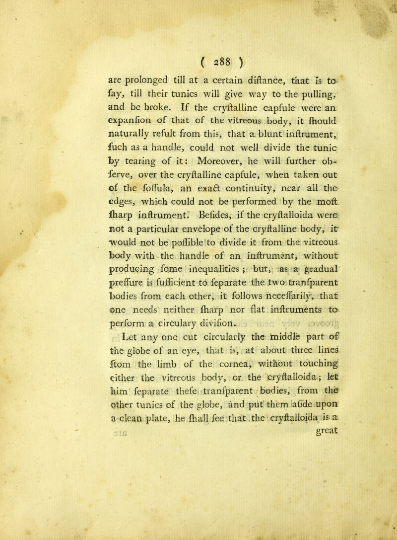 are prolonged till at a certain diftance, that is to fay, till their tunics will give way to the pulling, and be broke. If the cryftalline capfule were an expanfton of that of the vitreous body, it fhould naturally refuit from this, that a blunt inftrument, filch as a handle, could not well divide the tunic by tearing of it: Moreover, he will further ob- ferve, over the cryftalline capfule, when taken out of the folfula, an exa£t continuity, near all the edges, which could not be performed by the mol iharp inftrument. Befides, if the cryftalloida were not a particular envelope of the cryftalline body, it would not be poftible to divide it from the vitreous body with the handle of an inftrument, without producing fome inequalities; but, as a gradual preffure is fufhcient to feparate the two tranfparent bodies from each other, it follows neceffarily, that one needs neither fharp nor flat inftruments to perform a circulary divifion. Let any one cut circularly the middle part of the globe of an eye, that is, at about three lines ftom the limb of the cornea, without touching either the vitreous body, or the cryftalloida; let him feparate thefe transparent bodies, from the other tunics of the globe, and put them afide upon a clean plate, he fhall fee that the cryftalloida is. a i r, §re^