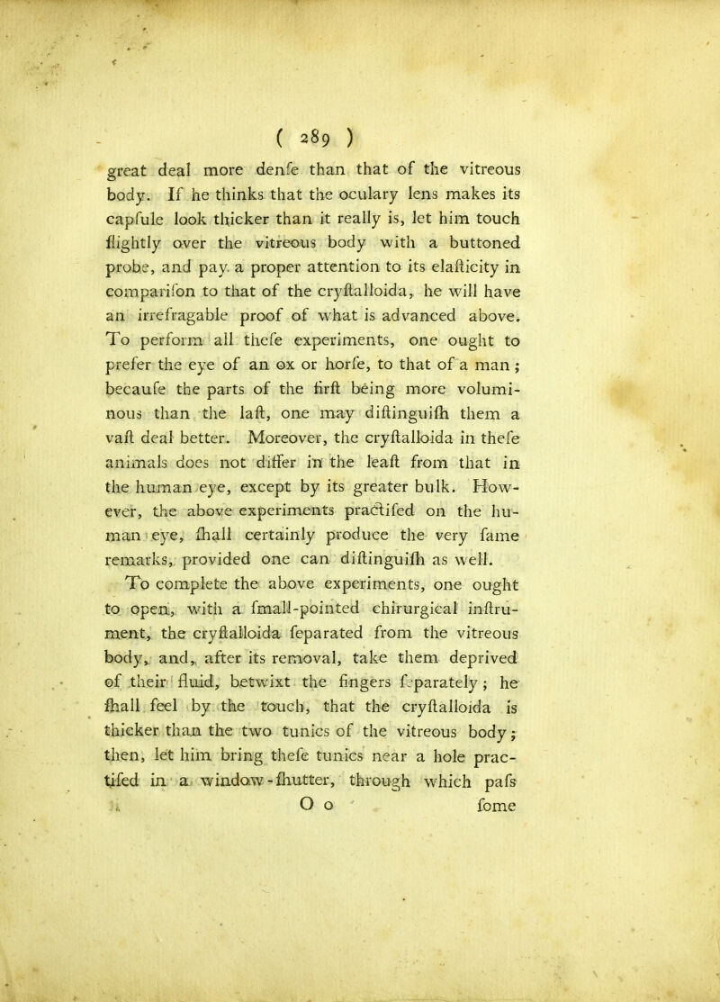 < ( 2 §9 ) great deal more denfe than that of the vitreous body. If he thinks that the oculary lens makes its capfule look thicker than it really is, let him touch flightly over the vitreous body with a buttoned probe, and pay a proper attention to its elafticity in companion to that of the cryftalloida, he will have an irrefragable proof of what is advanced above. To perform all thefe experiments, one ought to prefer the eye of an ox or horfe, to that of a man; becaufe the parts of the firft being more volumi- nous than the laft, one may diftinguifh them a vaft deal better. Moreover, the cryftalloida in thefe animals does not differ in the leaft from that in the human eye, except by its greater bulk. How- ever, the above experiments pracftifed on the hu- man eye, fhall certainly produce the very fame remarks, provided one can diflinguifh as well. To complete the above experiments, one ought to open, with a fmall-pointed chirurgical inftru- ment, the cryftalloida feparated from the vitreous body, and,, after its removal, take them deprived of their fluid, betwixt the fingers Tparately ; he fhall feel by the touch, that the cryftalloida is thicker than the two tunics of the vitreous body; then, let him bring thefe tunics near a hole prac- tifed in a window -fhutter, through which pafs O o fome