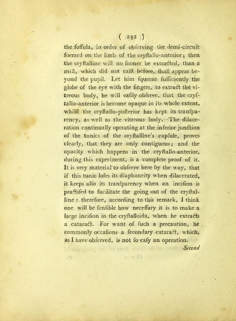 the foflula, in order of obferving the demi-circuit formed on the limb of the cryftallo-anterior; then the eryftalline will no fooner be extradfed, than a mift, which did not exift before, fhall appear be- yond the pupil. Let him fqueeze fufficiently the globe of the eye with the fingers, to extradt the vi- treous body, he will eafily obferve, that the cryf- tallo-anterior is become opaque in its whole extent, whilft the cryftallo-pofterior has kept its tranfpa- rency, as well as the vitreous body. The dilace- ration continually operating at the inferior junction of the tunics of the cryftalline’s capfule, proves clearly, that they are only contiguous; and the opacity which happens in the cify ft alio-anterior, during this experiment, is a complete proof of it. It is very material to obferve here by the way, that if this tunic lofes its diaphaneity when dilacerated, it keeps alfo its tranfparency when an incifion is pradlifed to facilitate the going out of the cryftal- line : therefore, according to this remark, I think one will be fenfible how neceflary it is to make a large incifion in the cryftalloida, when he extracts a cataradt. For want of fuch a precaution, he commonly occalions a fecondary cataradl, which, as I have obferved, is not fo eafy an operation. Second