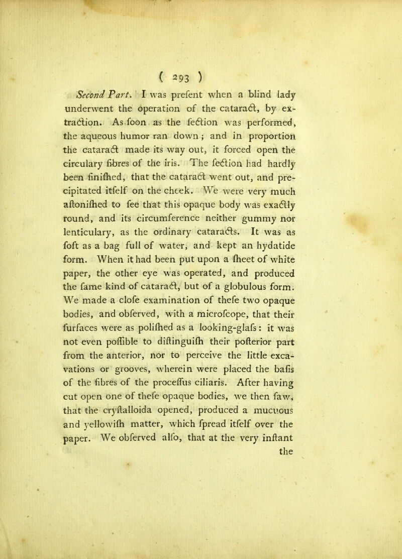 Second Tart. I was prefent when a blind lady underwent the operation of the cataraCf, by ex- traction. As foon as the fe&ion was performed, the aqueous humor ran down ; and in proportion the cataraCt made its way out, it forced open the circulary fibres of the iris. The feCtion had hardly been finifhed, that the cataraCt went out, and pre- cipitated itfelf on the cheek. We were very much aftonifhed to fee that this opaque body was exaCtly round, and its circumference neither gummy nor lenticulary, as the ordinary cataradts. It was as foft as a bag full of water, and kept an hydatide form. When it had been put upon a fheet of white paper, the other eye was operated, and produced the fame kind of cataraCt, but of a globulous form. We made a clofe examination of thefe two opaque bodies, and obferved, with a microfcope, that their furfaces were as polifhed as a looking-glafs: it was not even poffible to diftinguifh their poflerior part from the anterior, nor to perceive the little exca- vations or grooves, wherein were placed the balls of the fibres of the proceffus ciliaris. After having cut open one of thefe opaque bodies, we then faw, that the cryftalloida opened, produced a mucuous and yellowifh matter, which fpread itfelf over the paper. We obferved alfo, that at the very inflant the