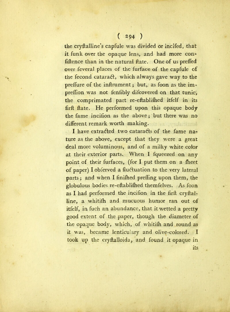 the cryftalline’s capfule was divided or incifed, that it funk over the opaque lens, and had more con- fluence than in the natural ftate. One of us preffed over feveral places of the furface of the capfule of the fecond cataradt, which always gave way to the preffure of the inftrument; but, as foon as the im- preflion was not fenlibly difcovered on that tunic, the comprimated part re-eftablifhed itfelf in its firft ftate. He performed upon this opaque body the fame incifion as the above; but there was no different remark worth making. I have extracted two cataradts of the fame na- ture as the above, except that they were a great deal more voluminous, and of a milky white color at their exterior parts* When I fqueezed on any point of their furfaces, (for I put them on a fheet of paper) I obferved a fluctuation to the very lateral parts; and when I finifhed prefling upon them, the globulous bodies re-eftablifhed themfelves. As foon as I had performed the incifion in the firft cryftai- line, a whitifh and mueuous humor ran out of itfelf, in fuch an abundance, that it wetted a pretty good extent of the paper, though the diameter of the opaque body, which, of whitifh and round as it was, became lenticulary and olive-colored. I took up the cryftalloida, and found it opaque in its