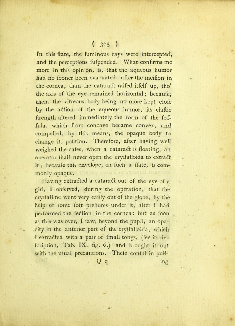 ( 3°5 ) In this ftate, the luminous rays were intercepted, and the perceptions fufpended. What confirms me more in this opinion, is, that the aqueous humor had no fooner been evacuated, after the incifion in the cornea, than the cataract raifed itfelf up, tho’ the axis of the eye remained horizontal; becaufe, then, the vitreous body being no more kept clofe by the adlion of the aqueous humor, its elaftic ftrength altered immediate^ the form of the fof- fula, which from concave became convex, and compelled, by this means, the opaque body to change its pofition. Therefore, after having well weighed the cafes, when a cataradl is floating, an operator fhall never open the cryftalloida to extract it; becaufe this envelope, in fuch a ftate, is com- monly opaque. Having extracted a cataradl out of the eye of a girl, I obferved, during the operation, that the cryftalline went very eafily out of the globe, by the help of fome foft preHures under it, after I had performed the fedfion in the cornea: but as foon as this was over, I faw, beyond the pupil, an opa- city in the anterior part of the cryftalloida, which I extracted with a pair of fmall tongs, (fee its de- fcription, Tab. IX. fig. 6.) and brought it out with the ufual precautions. Thefe confift in puH- Q 9 ing