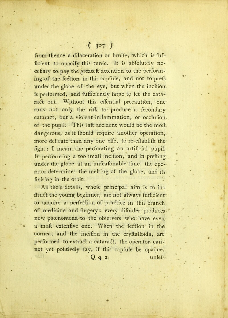 (' 3°7 ) from' thence a dilaceration or bruife, which is fuf- ficient to opacify this tunic. It is abfolutely ne- cefiary to. pay the greateft attention to the perform- ing of the fection in this capfule, and not to prefs under the globe of the eye, but when the incifion is performed, and fufficiently large to let the cata- ract out. Without this elfential precaution, one runs not only the rifk to produce a fecondary cataract, but a violent inflammation, or occlufion. of the pupil. This laft accident would be the moll dangerous, as it fhould require another operation, more delicate than any one elfe, to re-eftablifh the fight; I mean the perforating an artificial pupil. In performing a too fma 11 incifion, and in prefling under the globe at an unfeafonable time, the ope- rator determines the melting of the globe, and its finking in the orbit.. All thefe details, whole principal aim is to in- itruct the young beginner, are not always fufficient to acquire a perfection of practice in this branch of medicine and furgery : every diforder produces new phenomena to the obfervers who have even a molt extenfive one. When the feet ion in the cornea, and the incifion in the cryftalloida, are performed to extract a cataract, the operator can- not yet pofitively fay, if this capfule be opaque, Q q 3 unlefs •