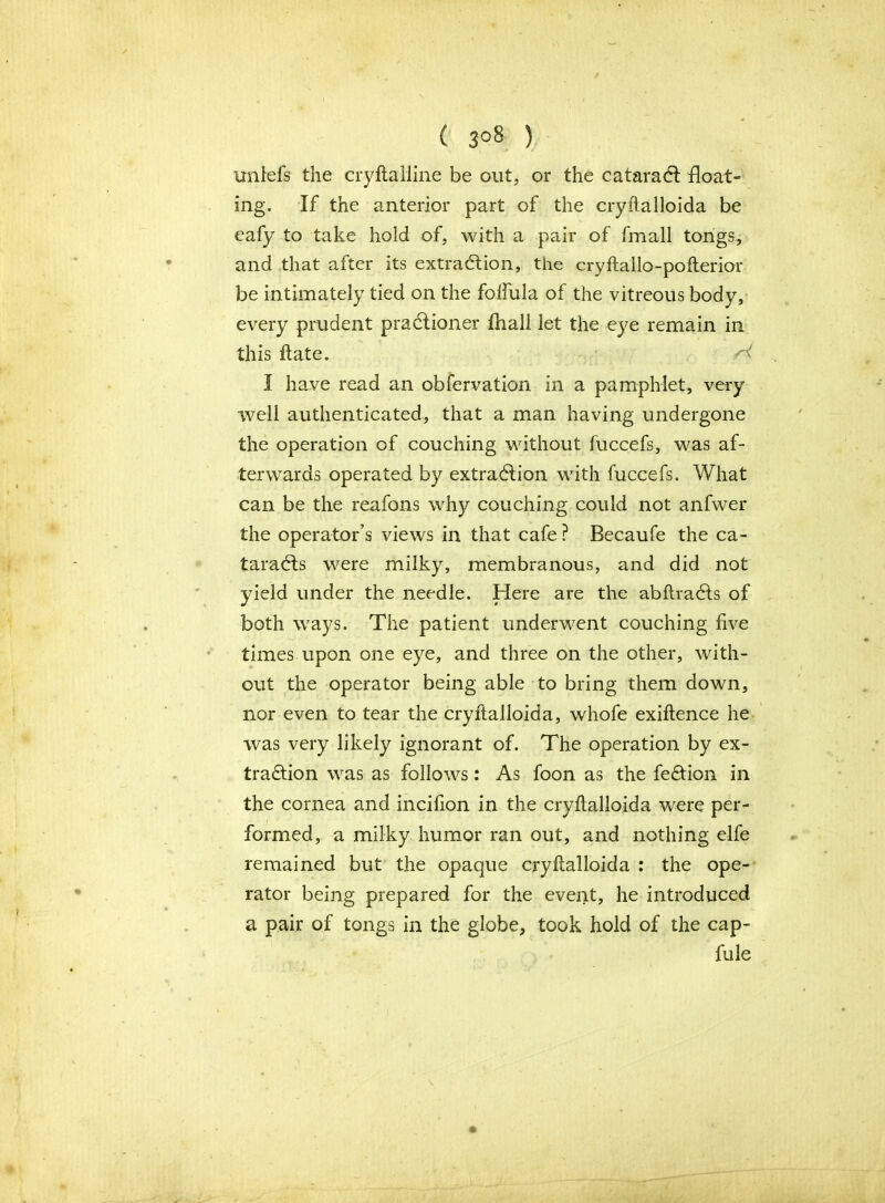 ( 3°8 ) imlefs the cryftalline be out, or the cataract float- ing. If the anterior part of the cryftalloida be eafy to take hold of, with a pair of fmall tongs, and that after its extraction, the cryftallo-pofterior be intimately tied on the folfula of the vitreous body, every prudent praCtioner fliall let the eye remain in this Hate. I have read an obfervation in a pamphlet, very well authenticated, that a man having undergone the operation of couching without fuccefs, was af- terwards operated by extraction with fuccefs. What can be the reafons why couching could not anfwer the operator’s views in that cafe ? Becaufe the ca- taraCts were milky, membranous, and did not yield under the needle. Here are the abftraCts of both ways. The patient underwent couching five times upon one eye, and three on the other, with- out the operator being able to bring them down, nor even to tear the cryftalloida, whofe exiftence he was very likely ignorant of. The operation by ex- traction was as follows: As foon as the feCtion in the cornea and incifion in the cryftalloida were per- formed, a milky humor ran out, and nothing elfe remained but the opaque cryftalloida : the ope- rator being prepared for the event, he introduced a pair of tongs in the globe, took hold of the cap- fule