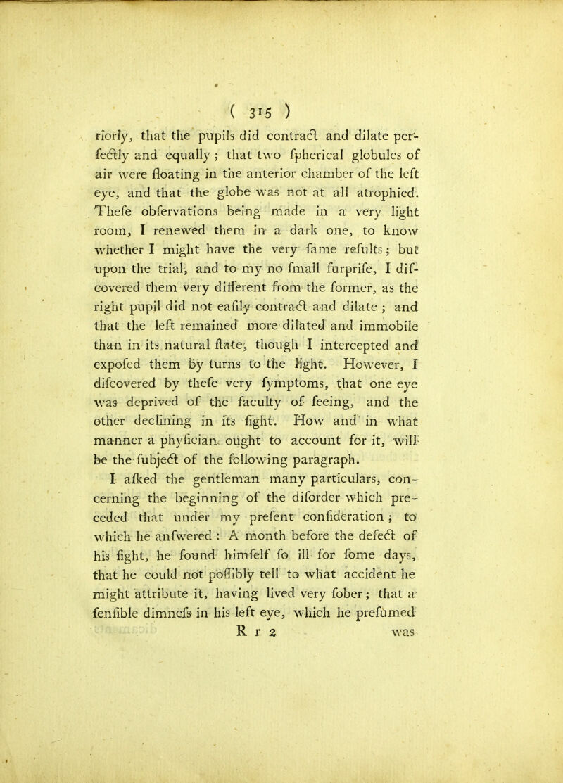 ( 3!5 ) rlorly, that the pupils did contract and dilate per- fectly and equally ; that two fpherieal globules of air were floating in the anterior chamber of the left eye, and that the globe was not at all atrophied. Thefe obfervations being made in a very light room, I renewed them in a dark one, to know whether I might have the very fame refults; but upon the trial, and to my no fmall furprife, I dif- covered them very different from the former, as the right pupil did not eafiiy contradl and dilate ; and that the left remained more dilated and immobile than in its natural ftate, though I intercepted and expofed them by turns to the light. However, I difcovered by thefe very fymptoms, that one eye was deprived of the faculty of feeing, and the other declining in its fight. How and in what manner a phyliciam ought to account for it, will be the fubjebt of the following paragraph. I afked the gentleman many particulars, con- cerning the beginning of the diforder which pre- ceded that under my prefent confideration ; to which he anfwered : A month before the defedf of his fight, he found himfelf fo ill for fome days, that he could not poffibly tell to what accident he might attribute it, having lived very fober; that a fenfible dimnefs in his left eye, which he prefumed R r 2 was