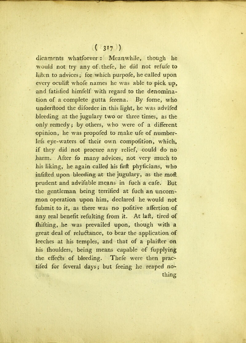 ( 3!7 ) dicaments whatfoever : Meanwhile, though he would not try any of .thefe, he did not refufe to liftcn to advices; for which purpofe, he called upon every oculift whofe names he was able to pick up, and fatisfied himfelf with regard to the denomina- tion of a complete gutta ferena. By fome, who underflood the diforder in this light, he was advifed bleeding at the jugulary two or three times, as the only remedy; by others, who were of a different opinion, he was propofed to make ufe of number- lefs eye-waters of their own compofition, which, if they did not procure any relief, could do no harm. After fo many advices, not very much to his liking, he again called his firft phyficians, who infilled Upon bleeding at the jugulary, as the moft prudent and advifable means in fuch a cafe. But the gentleman being terrified at fuch an uncom- mon operation upon him, declared he would not fubmit to it, as there was no pofitive affertion of any real benefit refulting from it. At laft, tired of fhifting, he was prevailed upon, though with a great deal of relublance, to bear the application of leeches at his temples, and that of a plaifler on his fhoulders, being means capable of fupplying the effects of bleeding. Thefe were then prac- tifed for feveral days; but feeing he reaped no- thing