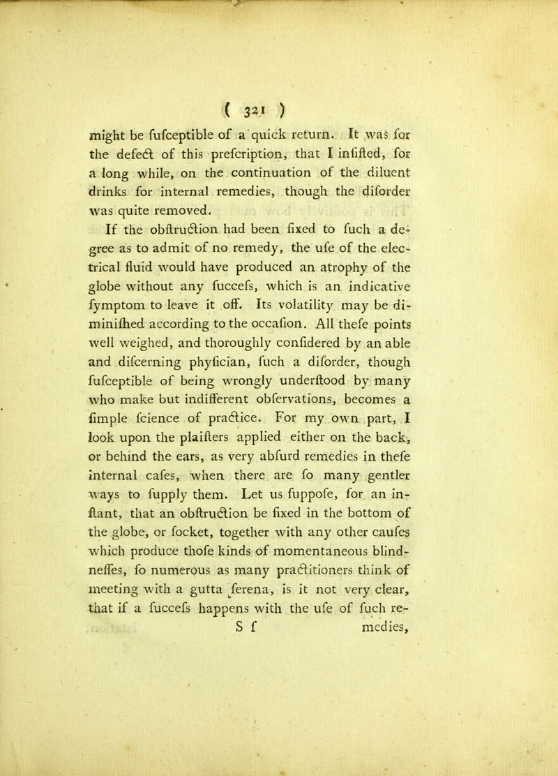 ( 32 ) might be fufceptible of a quick return. It was for the defeat of this prefcription, that I infilled, for a long while, on the continuation of the diluent drinks for internal remedies, though the diforder was quite removed. If the obftrudlion had been fixed to fuch a de- gree as to admit of no remedy, the ufe of the elec- trical fluid would have produced an atrophy of the globe without any fuccefs, which is an indicative fymptom to leave it off. Its volatility may be di- minilhed according to the occafion. All thefe points well weighed, and thoroughly confidered by an able and difcerning phyfician, fuch a diforder, though fufceptible of being wrongly underftood by many who make but indifferent obfervations, becomes a Ample fcience of practice. For my own part, I look upon the plaifters applied either on the back, or behind the ears, as very abfurd remedies in thefe internal cafes, when there are fo many gentler wrays to fupply them. Let us fuppofe, for an in- flant, that an obftrudlion be fixed in the bottom of the globe, or focket, together with any other caufes which produce thofe kinds of momentaneous blind- nefles, fo numerous as many practitioners think of meeting with a gutta uferena, is it not very clear, that if a fuccefs happens with the ufe of fuch re- S f medies.