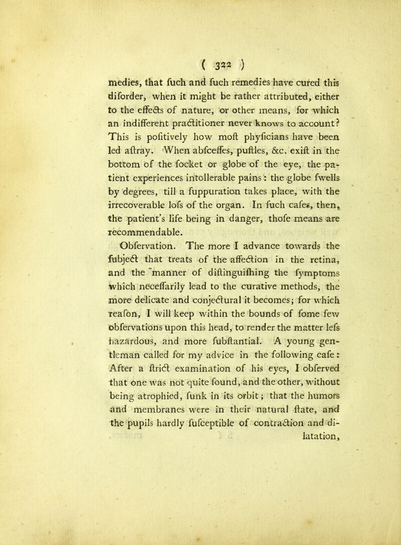 medics, that fuch and fuch remedies have cured this diforder, when it might be rather attributed, either to the effects of nature, or other means, for which an indifferent practitioner never knows to account? This is pofitively how moft phyficians have been led aftray. When abfceffes, puftles, &c. exift in the bottom of the focket or globe of the eye, the pa- tient experiences intolerable pains: the globe fwells by degrees, till a fuppuration takes place, with the irrecoverable lofs of the organ. In fuch cafes, then* the patient’s life being in danger, thofe means are recommendable. Obfervation. The more I advance towards the fubjeCt that treats of the affeCtion in the retina, and the manner of diftinguifhing the fymptoms which neceffarily lead to the curative methods, the more delicate and conjectural it becomes; for which reafon, I will keep within the bounds of fome few obfervations upon this head, to render the matter lefs hazardous, and more fubftantial. A young gen- tleman called for my advice in the following cafe: After a ftriCt examination of his eyes, I obferved that one was not quite found, and the other, without being atrophied, funk in its orbit; that the humors and membranes were in their natural hate, and the pupils hardly fufceptible of contraction and di- latation.