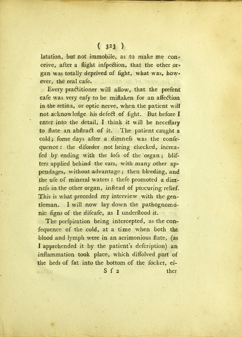 latation, but not immobile, as to make me con- ceive, after a flight infpe&ion, that the other or- gan was totally deprived of light, what was, how- ever, the real cafe. Every practitioner will allow, that the prefent cafe was very eafy to be miftaken for an affection in the retina, or optic nerve, when the patient will not acknowledge his defect of fight. But before I enter into the detail, I think it will be neceffary to flate an abftract of it. The patient caught a cold; fome days after a dimnefs was the confe- quence : the diforder not being checked, increa^ fed by ending with the lofs of the organ ; blis- ters applied behind the ears, with many other ap- pendages, without advantage ; then bleeding, and the ufe of mineral waters : thefe promoted a dim- nefs in the other organ, inftead of procuring relief. This is what preceded my interview with the gen- tleman. I will now lay down the pathognomo- nic figns of the difeafe, as I underftood it. The perfpiration being intercepted, as the con- fequence of the cold, at a time when both the blood and lymph were in an acrimonious flate, (as I apprehended it by the patient’s defcription) an inflammation took place, which diflolved part of the beds of fat into the bottom of the focket, ei- S f 2 ther \