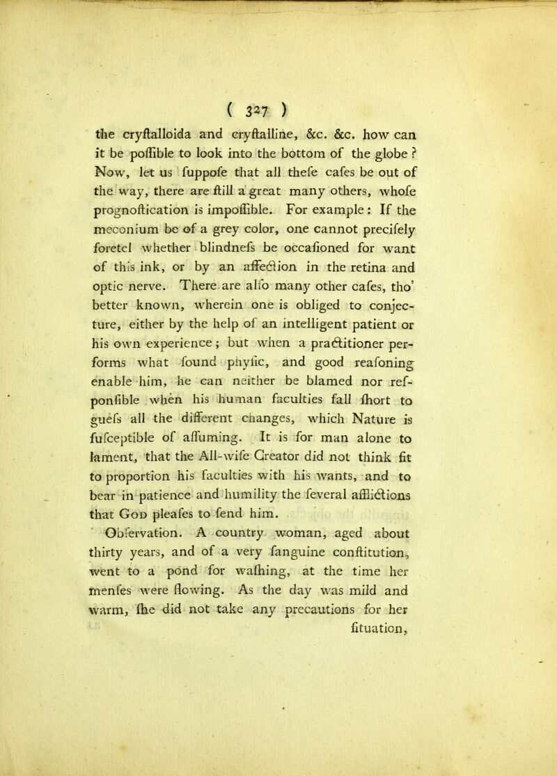 ( 337 ) the cryftalloida and cryftalline, &c. &c. how can it be poflible to look into the bottom of the globe ? Now, let us fuppofe that all thefe cafes be out of the. way, there are ftill a great many others, whofe prognoftication is impoffible. For example : If the meconium be of a grey color, one cannot precifely foretel whether blindnefs be occalioned for want of this ink, or by an affection in the retina and optic nerve. There are alfo many other cafes, tho’ better known, wherein one is obliged to conjec- ture, either by the help of an intelligent patient or his own experience ; but when a practitioner per- forms what found phyfic, and good reafoning enable him, he can neither be blamed nor ref- ponfible when his human faculties fall fhort to guefs all the different changes, which Nature is fufceptible of affuming. It is for man alone to lament, that the All-wife Creator did not think fit to proportion his faculties with his wants, and to bear in patience and humility the feveral affiiCUons that God pleafes to fend him. Obfervation. A country woman, aged about thirty years, and of a very fanguine conftitution, went to a pond for walking, at the time her menfes were flowing. As the day was mild and warm, (he did not take any precautions for her fituation.