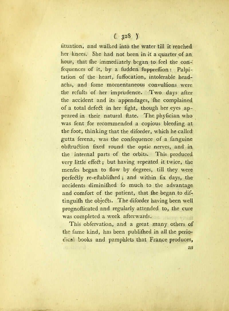 iituation, and walked into the water till it reached her knees. She had not been in it a quarter of an hour, that Ihe immediately began to feel the con- fequences of it, by a fudden fuppreflion: Palpi- tation of the heart, fulfocation, intolerable head- achs, and fome momentaneous convuliions were the refults of her imprudence. Two days after the accident and its appendages, (he complained of a total defedl in her fight, though her eyes ap- peared in their natural ftate. The phyfician who was fent for recommended a copious bleeding at the foot, thinking that the diforder, which he called gutta ferena, was the confequence of a fanguine obftrudtion fixed round the optic nerves, and in the internal parts of the orbits. This produced very little effect; but having repeated it twice, the menfes began to flow by degrees, till they were perfectly re-eftabliftied ; and within fix days, the accidents diminifhed fo much to the advantage and comfort of the patient, that fhe began to dif- tinguifti the objects. The diforder having been well prognoflicated and regularly attended to, the cure was completed a wTeek afterwards. This obfervation, and a great many others of the fame kind, has been publifhed in all the perio- dical books and pamphlets that France produces. as