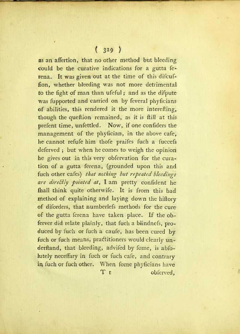 as an affertion, that no other method but bleeding could be the curative indications for a gutta fe- rena. It was given out at the time of this difcuf- iion, whether bleeding was not more detrimental to the light of man than ufeful ; and as the difpute was fupported and carried on by feveral phyficians of abilities, this rendered it the more interefting, though the queftion remained, as it is Hill at this prefent time, unfettled. Now,, if one confiders the management of the phyfician, in the above cafe, he cannot refufe him thofe praifes fuch a fuccefs deferved ; but when he comes to weigh the opinion he gives out in this very obfervation for the cura- tion of a gutta ferena, (grounded upon this and fuch other cafes) that nothing but repeated bleedings are diredlly pointed at, I am pretty confident he fhall think quite other wife. It is from this bad method of explaining and laying down the hiftory of diforders, that numberlefs methods for the cure of the gutta ferena have taken place. If the ob- ferver did relate plainly, that fuch a bfindnefs, pro- duced by fuch or fuch a caufe, has been cured by fuch or fuch means, pradfitioners would clearly un- derftand, that bleeding, advifed by fome, is abfo- lutely neceffary in fuch or fuch cafe, and contrary in fuch or fuch other. When fome phyficians have T t obferved,