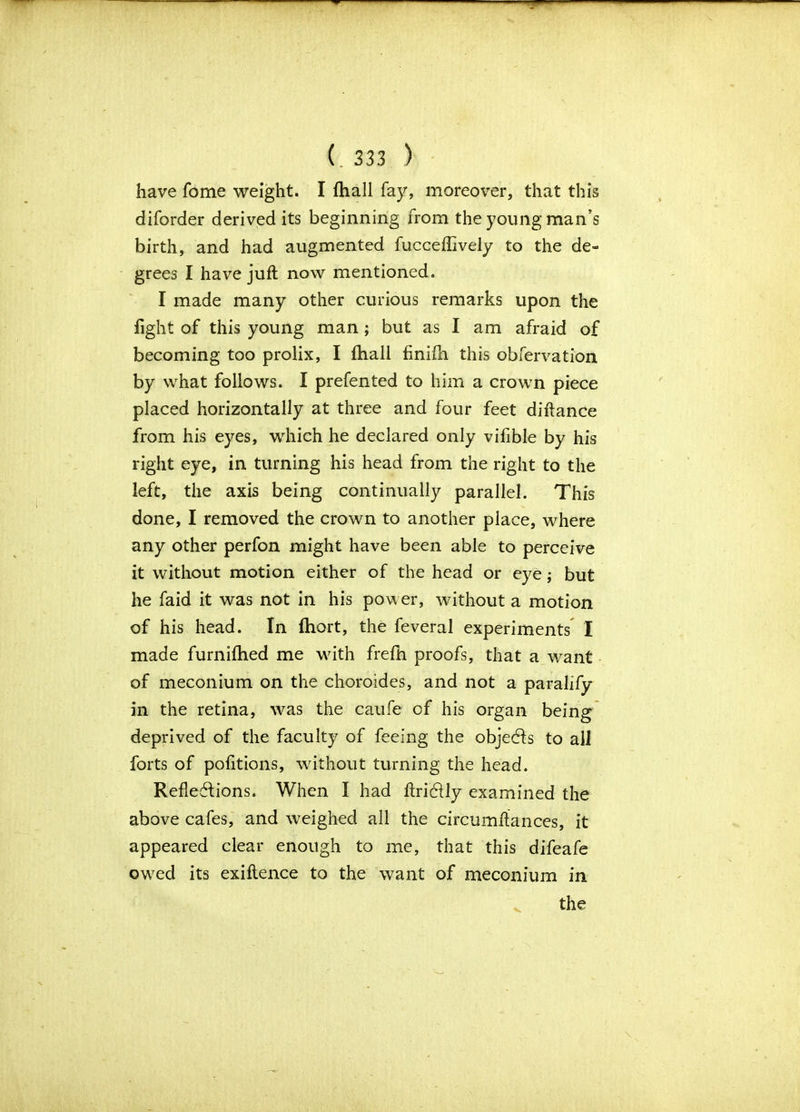 have fome weight. I fhall fay, moreover, that this diforder derived its beginning from the young man’s birth, and had augmented fucceflively to the de- grees I have juft now mentioned. I made many other curious remarks upon the fight of this young man; but as I am afraid of becoming too prolix, I (hall finifh this obfervation by what follows. I prefented to him a crown piece placed horizontally at three and four feet diftance from his eyes, which he declared only vifible by his right eye, in turning his head from the right to the left, the axis being continually parallel. This done, I removed the crown to another place, where any other perfon might have been able to perceive it without motion either of the head or eye; but he faid it was not in his power, without a motion of his head. In fhort, the feveral experiments I made furnifhed me with frefh proofs, that a want of meconium on the choroides, and not a paralify in the retina, was the caufe of his organ being deprived of the faculty of feeing the objects to all forts of pofitions, without turning the head. Reflections. When I had ftrictly examined the above cafes, and weighed all the circumftances, it appeared clear enough to me, that this difeafe owed its exiftence to the want of meconium in the