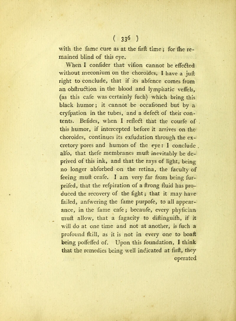 with the fame cure as at the firft time; for fhe re- mained blind of this eye. When I confider that vifion cannot be effected without meconium on the choroides, I have a juft right to conclude, that if its abfence comes from an obftrudlion in the blood and lymphatic velfels, (as this cafe was certainly fuch) which bring this black humor; it cannot be occafioned but by a cryfpation in the tubes, and a defedl of their con- tents. Befides, when I reflect that the courfe of . this humor, if intercepted before it arrives on the choroides, continues its exfudation through the ex- cretory pores and humors of the eye: I conclude . alfo, that thefe membranes muft inevitably be de- prived of this ink, and that the rays of light, being no longer abforbed on the retina, the faculty of feeing muft ceafe. I am very far from being fur- prifed, that the refpiration of a ftrong fluid has pro- duced the recovery of the fight; that it may have failed, anfvvering the fame purpofe, to all appear- ance, in the fame cafe; becaufe, every phyfician muft allow, that a fagacity to diftinguifh, if it will do at one time and not at another, is fuch a profound fkill, as it is not in every one to boaft being poffeffed of. Upon this foundation, I think that the remedies being well indicated at firft, they operated V