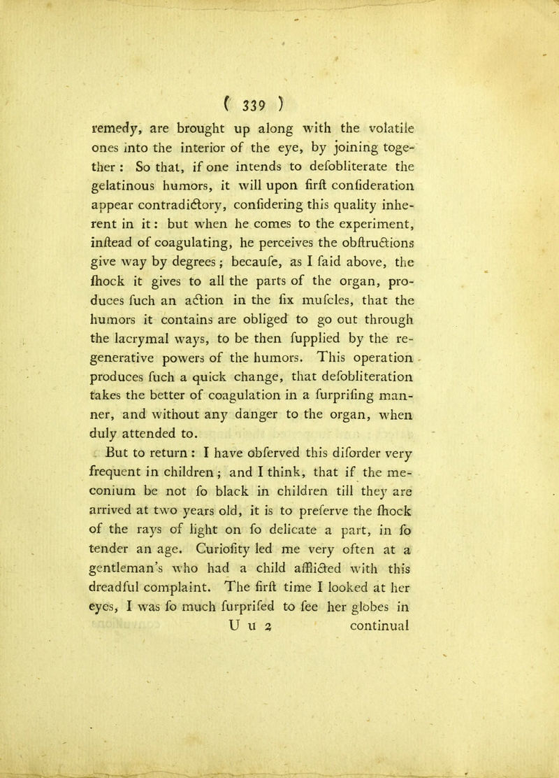 remedy, are brought up along with the volatile ones into the interior of the eye, by joining toge- ther : So that, if one intends to defobliterate the gelatinous humors, it will upon firft confideration appear contradictory, confidering this quality inhe- rent in it: but when he comes to the experiment, inftead of coagulating, he perceives the obftrudions give way by degrees; becaufe, as I faid above, the fhock it gives to all the parts of the organ, pro- duces fuch an action in the fix mufcles, that the humors it contains are obliged to go out through the lacrymal ways, to be then fupplied by the re- generative powers of the humors. This operation produces fuch a quick change, that defobliteration takes the better of coagulation in a furprifing man- ner, and without any danger to the organ, when duly attended to. But to return : I have obferved this diforder very frequent in children; and I think, that if the me- conium be not fo black in children till they are arrived at two years old, it is to preferve the fhock of the rays of light on fo delicate a part, in fo tender an age. Curiofity led me very often at a gentleman’s who had a child affii&ed with this dreadful complaint. The firft time I looked at her eyes, I was fo much furprifed to fee her globes in U u % continual