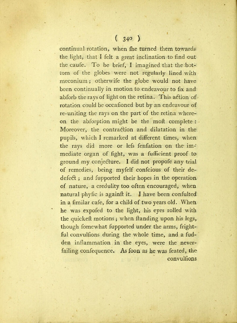 ( 34° ) continual rotation, when fhe turned them towards the light, that I felt a great inclination to find out the caufe. To be brief, I imagined that the bot- tom of the globes were not regularly lined with meconium ; other wife the globe would not have been continually in motion to endeavour to fix and abforb the rays of light on the retina. This adfion of rotation could be occafioned but by an endeavour of re-uniting the rays on the part of the retina where- on the abforption might be the moft complete : Moreover, the contraction and dilatation in the pupils, which I remarked at different times, when the rays did more or lefs fenfation on the im-‘ mediate organ of fight, was a fufEcient proof to ground my conjecture. I did not propofe any trial of remedies, being myfelf confcious of their de- defect ; and fupported their hopes in the operation of nature, a credulity too often encouraged, when natural phyfic is againft it. I have been confuted in a fimilar cafe, for a child of two years old. When he was expofed to the light, his eyes rolled with the quickeft motions; when handing upon his legs, though fame what fupported under the arms, fright- ful convulfions during the whole time, and a hid- den inflammation in the eyes, were the never- failing confequence. As foon as he was feated, the convulfions