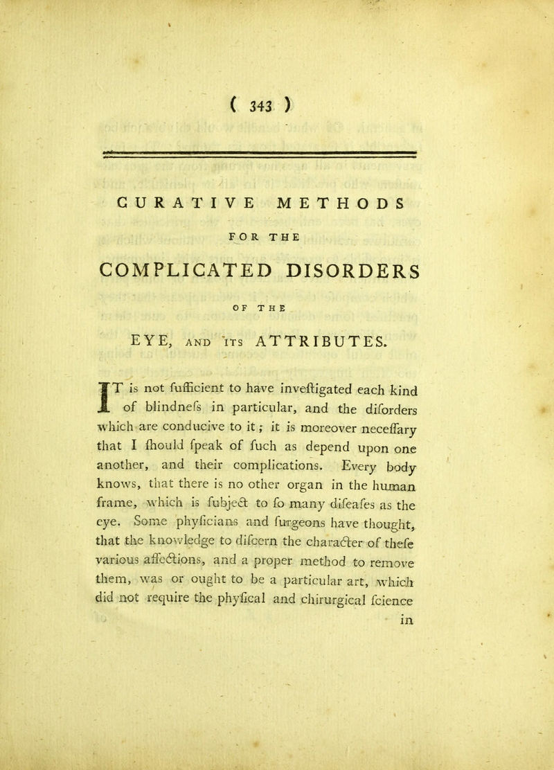 % ( 343 ) CURATIVE METHODS FOR THE COMPLICATED DISORDERS OF THE EYE, AND ITS ATTRIBUTES. IT is not Sufficient to have investigated each kind of blindnefs in particular, and the diforders which are conducive to it; it is moreover neceffary that I ihould fpeak of fuch as depend upon one another, and their complications. Every body knows, that there is no other organ in the human frame, which is fubjed to fo many difeafes as the eye. Some phyficians and Surgeons have thought, that the knowledge to difcern the character of thefe various affections, and a proper method to remove them, was or ought to be a particular art, which did not require the phyfical and chirurgicai Science