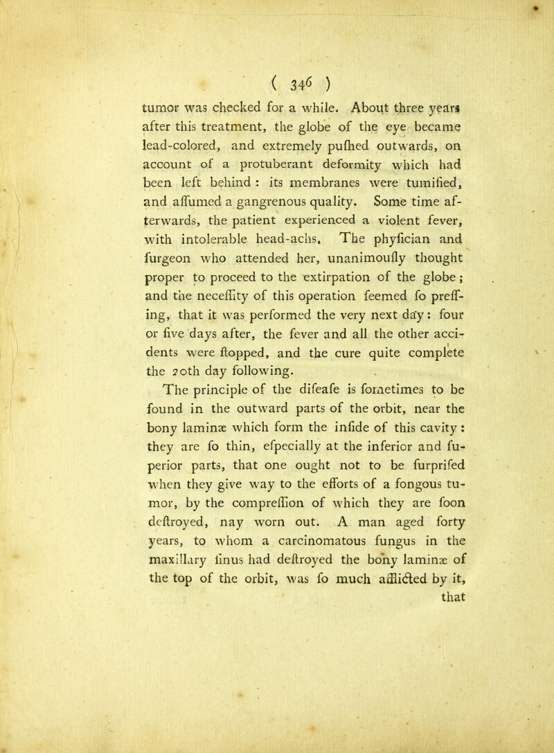 ( 34* ) tumor was checked for a while. About three years after this treatment, the globe of the eye became lead-colored, and extremely pufhed outwards, on account of a protuberant deformity which had been left behind : its membranes were tumified; and affirmed a gangrenous quality. Some time af- \ ter wards, the patient experienced a violent fever, with intolerable head-achs. The phyfician and furgeon who attended her, unanimoufly thought proper to proceed to the extirpation of the globe; and the neceftity of this operation feemed fo preff- ing, that it was performed the very next da'y: four or five days after, the fever and all the other acci- dents were flopped, and the cure quite complete the 20th day following. The principle of the difeafe is fometimes to be found in the outward parts of the orbit, near the bony laminae which form the infide of this cavity: they are fo thin, efpecially at the inferior and fu- perior parts, that one ought not to be furprifed when they give way to the efforts of a fongous tu- mor, by the comprefiion of which they are foon deftroyed, nay worn out. A man aged forty years, to whom a carcinomatous fungus in the maxillary iinus had deftroyed the bony laminae of the top of the orbit, was fo much affiidled by it, that