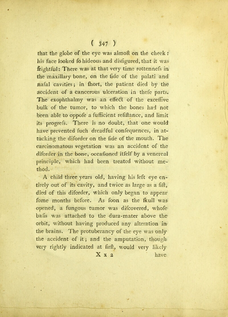 that the globe of the eye was almoft on the cheek : his face looked fo hideous and disfigured, that it was frightful: There was at that very time rottennefs in the maxillary bone, on the fide of the palati and nafal cavities; in fhort, the patient died by the accident of a cancerous ulceration in thefe parts. The exophthalmy was an elfedl of the exceffive bulk of the tumor, to which the bones had not been able to oppofe a fufficient refiftance, and limit its progrefs. There is no doubt, that one would have prevented fuch dreadful confequences, in at- tacking the diforder on the fide of the mouth. The carcinomatous vegetation was an accident of the diforder in the bone, occafioned itfelf by a venereal principle, which had been treated without me- thod. A child three years old, having his left eye en- tirely out of its cavity, and twice as large as a fill, died of this diforder, which only began to appear fome months before. As foon as the fkull was opened, a fungous tumor was difcovered, whofe bafis was attached to the dura-mater above the orbit, without having produced any alteration in* the brains. The protuberancy of the eye was only the accident of it; and the amputation, though very rightly indicated at firft, would very likely X x % have.