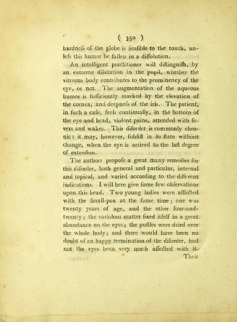 ( 35° ) hardnefs of the globe is fenfible to the touch, un~ lefs this humor be fallen in a diffolution. An intelligent practitioner will diftinguifh, by an extreme dilatation in the pupil, whether the vitreous body contributes to the prominency of the eye, or not. The augmentation of the aqueous humor is fuffieiently marked by the elevation of the cornea, and deepnefs of the iris. The patient,, in fuch a cafe, feels continually, in the bottom of the eye and head, violent pains, attended with fe- vers and wakes. This diforder is commonly chro- nic : it may, however, fubfift in its flate without change, when the eye is arrived to the laft degree of extenfion. The authors propofe a great many remedies for this diforder, both general and particular, internal and topical, and varied according to the different indications. I will here give fome few observations upon this head. Two young ladies were affli&ed with the fmall-pox at the fame time ; one was twenty years of age, and the other four-and- twenty ; the variolous matter fixed itfelf in a great abundance on the eyes; the puftles were dried over the whole body; and there would have been no doubt of an happy termination of the diforder, had not the eyes been very much aifedled with it. ' v; Their