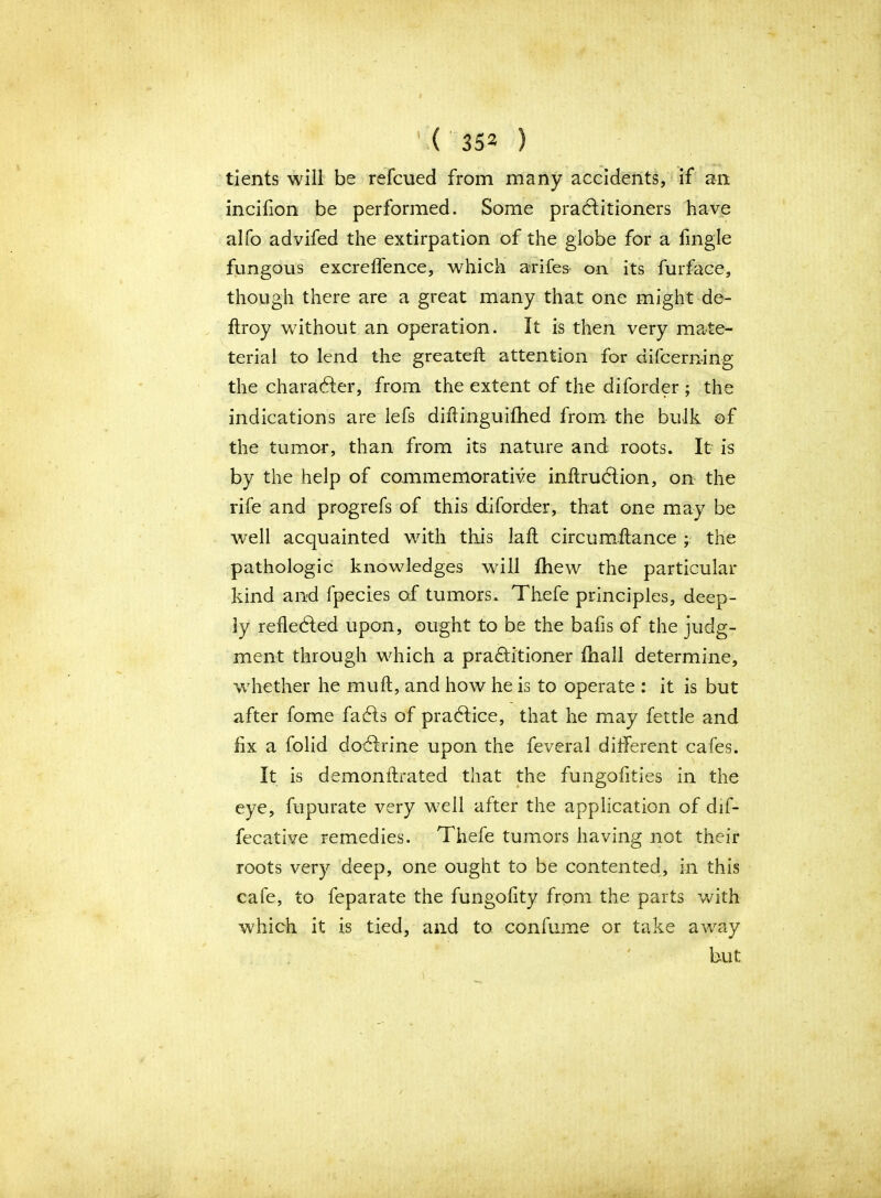 tients will be refcued from many accidents, if an incifion be performed. Some practitioners have alfo advifed the extirpation of the globe for a fmgle fungous excreffence, which arifes on its furface, though there are a great many that one might de- ftroy without an operation. It is then very mate- teriai to lend the greateft attention for difcerning the character, from the extent of the diforder ; the indications are lefs diftinguifhed from the bulk of the tumor, than from its nature and roots* It is by the help of commemorative inftruClion, on the rife and progrefs of this diforder, that one may be well acquainted with this laft circumftance ; the pathologic knowledges will fhew the particular kind and fpecies of tumors. Thefe principles, deep- ly refle&ed upon, ought to be the bafis of the judg- ment through which a practitioner ihall determine, whether he muft, and how he is to operate : it is but after fome faCts of pradice, that he may fettle and fix a folid doCIrine upon the feveral different cafes. It is demonftrated that the fungofities in the eye, fupurate very well after the application of dif- fecative remedies. Thefe tumors having not their roots very deep, one ought to be contented, in this cafe, to feparate the fungofity from the parts with which it is tied, and to confume or take away but