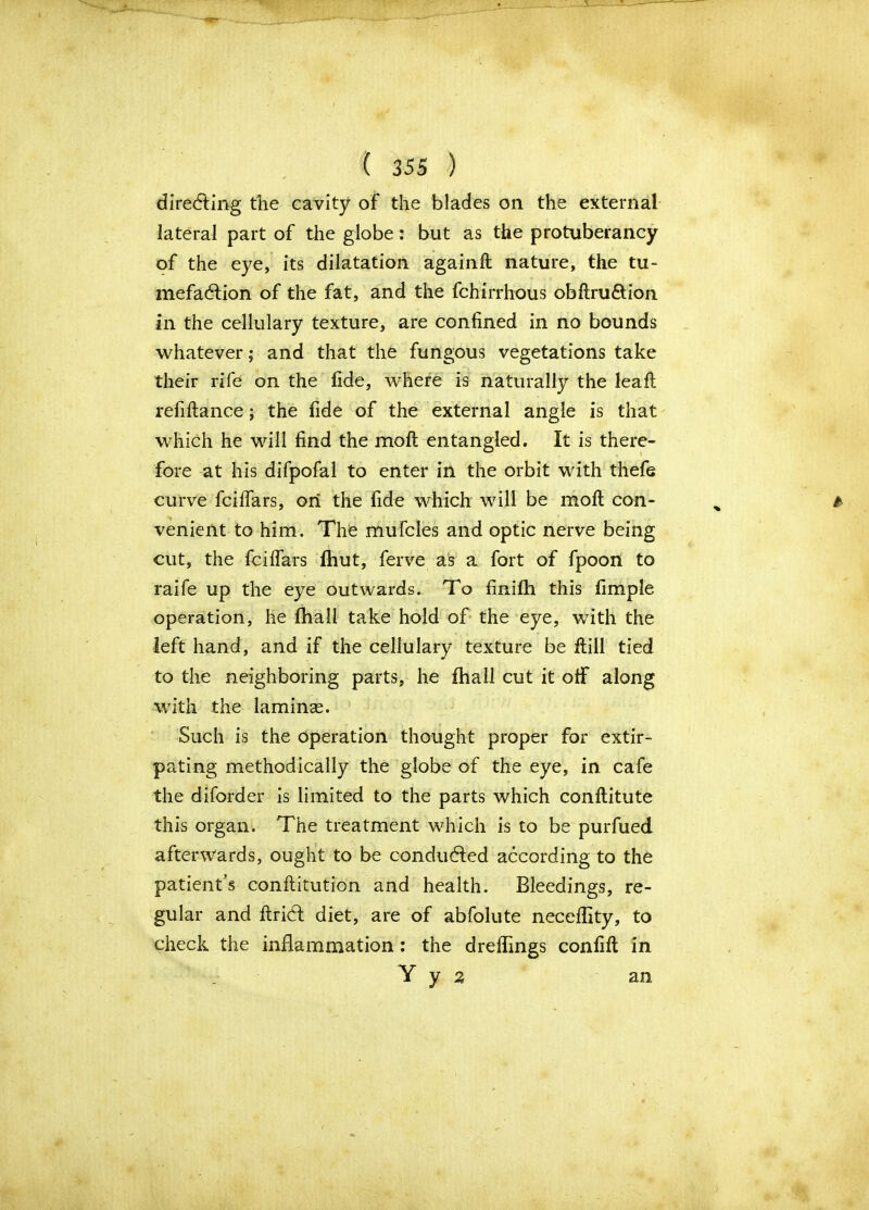 directing the cavity of the blades on the external lateral part of the globe: but as the protuberancy of the eye, its dilatation againfl nature, the tu- mefaction of the fat, and the fchirrhous obftru&ion in the cellulary texture, are confined in no bounds whatever; and that the fungous vegetations take their rife on the fide, where is naturally the leaf! refiltance; the fide of the external angle is that which he will find the molt entangled. It is there- fore at his difpofal to enter in the orbit with thefe curve fciffars, on the fide which will be moll con- venient to him. The mufcles and optic nerve being cut, the fcilfars fhut, ferve as a fort of fpoon to raife up the eye outwards. To finifh this fimple operation, he fhall take hold of the eye, with the left hand, and if the cellulary texture be ftill tied to the neighboring parts, he fhall cut it off along with the lamina?. Such is the operation thought proper for extir- pating methodically the globe of the eye, in cafe the diforder is limited to the parts which conflitute this organ. The treatment which is to be purfued afterwards, ought to be conducted according to the patient’s conftitution and health. Bleedings, re- gular and ftridl diet, are of abfolute neceflity, to check the inflammation: the dreflings confift in Y y a an