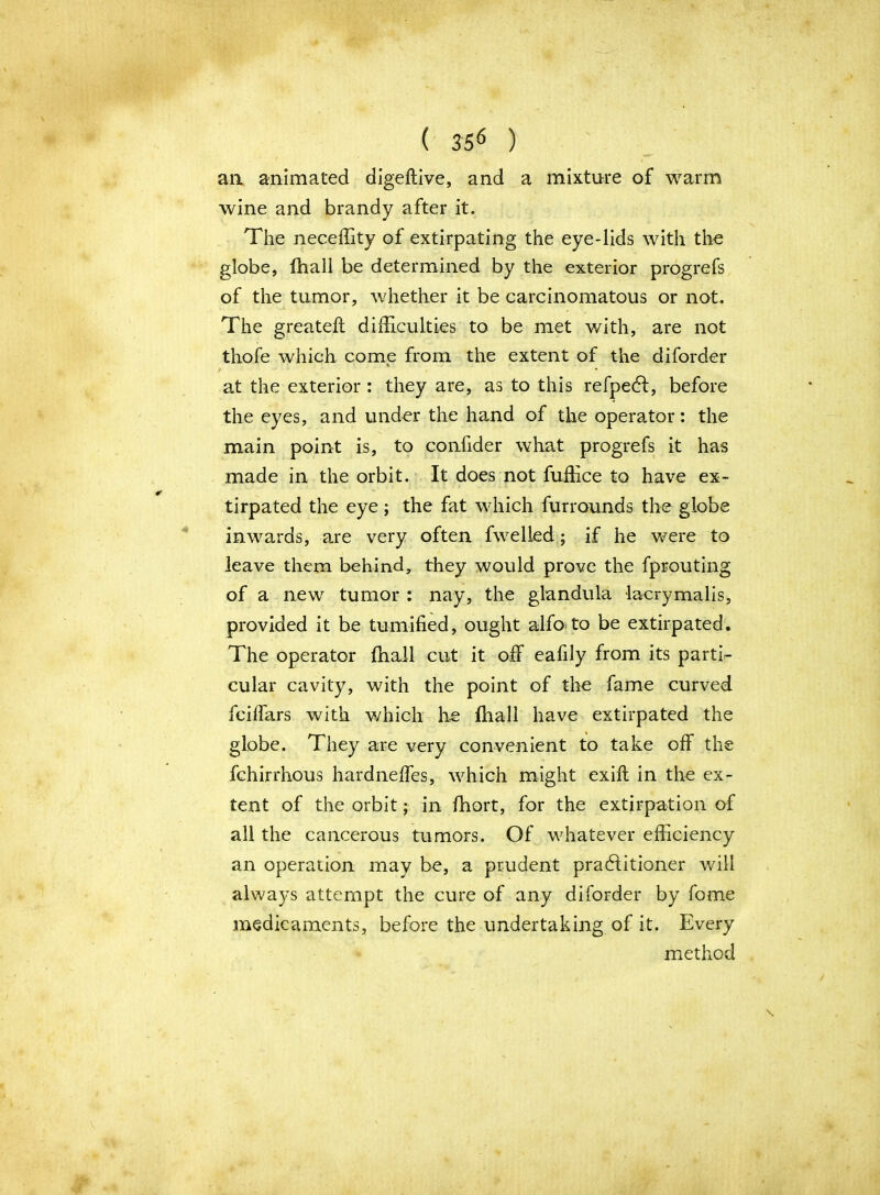 an animated digeftive, and a mixture of warm wine and brandy after it. The neceffity of extirpating the eye-lids with the globe, fhall be determined by the exterior progrefs of the tumor, whether it be carcinomatous or not. The greateft difficulties to be met with, are not thofe which come from the extent of the diforder / at the exterior : they are, as to this refpedl, before the eyes, and und-er the hand of the operator: the main point is, to confider what progrefs it has made in the orbit. It does not fuffice to have ex- tirpated the eye; the fat which furrounds the globe inwards, are very often fwelled; if he were to leave them behind, they would prove the fprouting of a new tumor : nay, the glandula lacrymalis, provided it be tumified, ought alfoto be extirpated. The operator fhall cut it off eafily from its parti- cular cavity, with the point of the fame curved fciffars with which he fhall have extirpated the globe. They are very convenient to take off the fchirrhous hardneffes, which might exift in the ex- tent of the orbit; in fhort, for the extirpation of all the cancerous tumors. Of whatever efficiency an operation may be, a prudent practitioner will always attempt the cure of any diforder by fome medicaments, before the undertaking of it. Every method