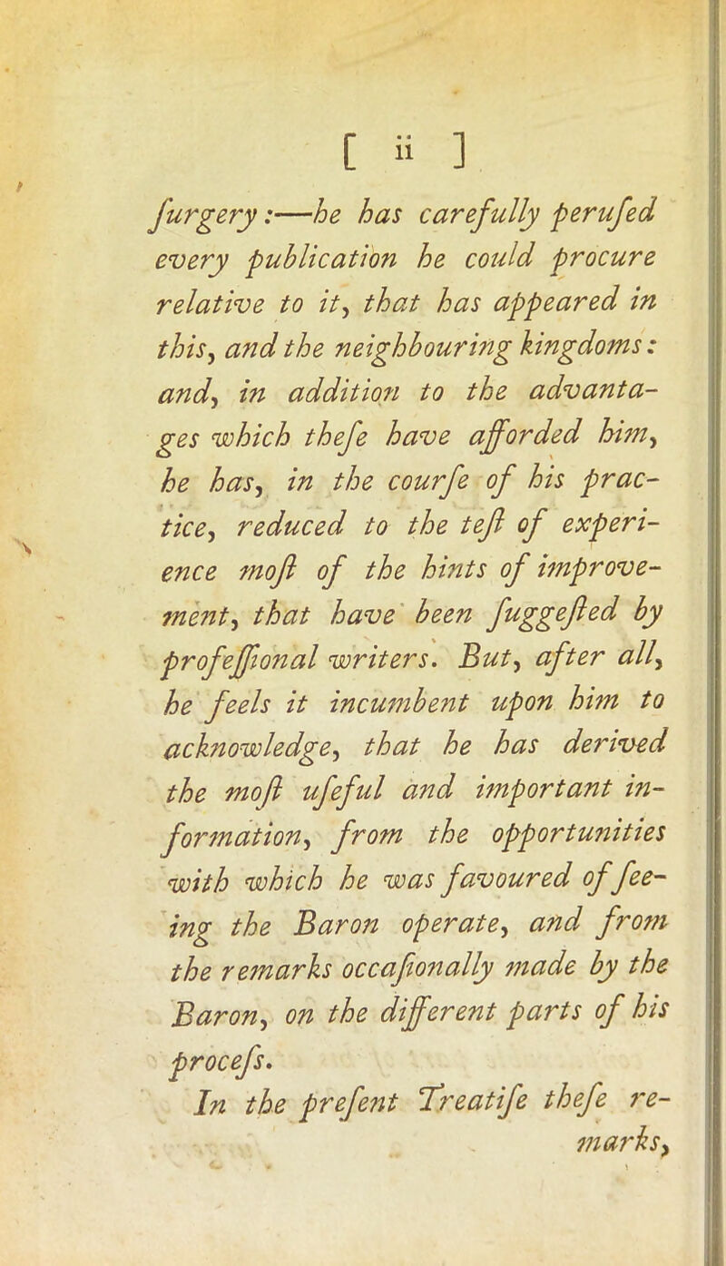 t furgery:—he has carefully perufed every publication he could procure relative to it, that has appeared in this, and the neighbouring kingdoms : and, in addition to the advanta- ges which thefe have afforded him, he has, in the courfe of his prac- tice, reduced to the tefi of experi- ence mofl of the hints of improve- ment, that have been fuggefted by profeffonal writers. But, after ally he feels it incumbent upon him to acknowledge, that he has derived the moft ufeful and important in- formation, from the opportunities with which he was favoured of fee- ing the Baron operate, and from the remarks occafionally made by the Barony on the different parts of his procefs. In the prefent cTreatife thefe re- marks >