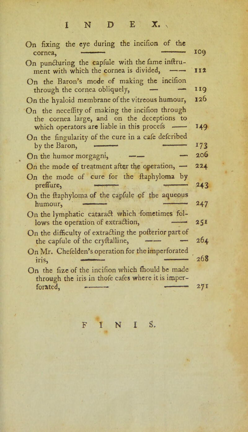 On fixing the eye during the incifion of the cornea, •■■■— ——— 109 On pun&uring the capfule with the fame inftru- ment with which the cornea is divided, lit On the Baron’s mode of making the incifion through the cornea obliquely, — — 119 On the hyaloid membrane of the vitreous humour, 126 On the neceffity of making the incifion through the cornea large, and on the deceptions to which operators are liable in this procefs 149 On the fingularity of the cure in a cafe defcribed by the Baron, ■■ — 173 On the humor morgagni, —— —• 206 On the mode of treatment after the operation, — 224 On the mode of cure for the ftaphyloma by preflure, - '■ * 243 On the ftaphyloma of the capfule of the aqueous humour,  ■■■ —— 247 On the lymphatic cataraft which fometimes fol- lows the operation of extradlion, * 251 On the difficulty of extra£ting the pofterior part of the capfule of the cryftalline, — 264 On Mr. Chefelden’s operation for the imperforated iris, 268 On the fize of the incifion which ftiould be made through the iris in thofe cafes where it is imper- forated, ■ 271 FINIS.