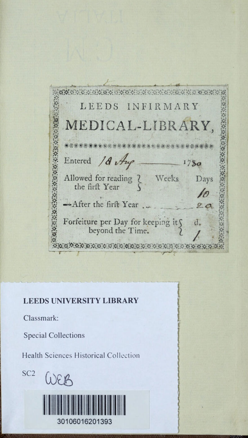 &> i ’?A (i & 3S6 & J & & 306 »; 38 & S6 306 X6 ;<6 #6 X6 K> sec LEEDS I N F I R M A R Y MEDICAL-LIBRARY, i - -• ^ , ....•- * ’ ' . #&'#####*## #*#####* #*### -m #- «## f Entered Allowed for reading ^ the firft Year S —After the firft Year — l7$o Weeks Days _ SL<\ Forfeiture per Day for keeping it beyond the Time. i d, / ! LEEDS UNIVERSITY LIBRARY Classmark: Special Collections Health Sciences Historical Collection SC2 (OE& 30106016201393