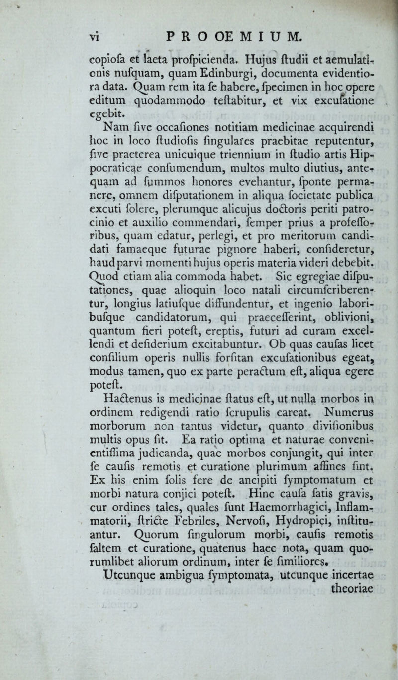 copiofa et laeta profpicienda. Hujus ftudii et aemulati- onis nufquam, quam Edinburgi, documenta evidentio- ra data. Quam rem ita fe habere, fpecimen in hoc opere editum quodammodo teftabitur, et vix excufatione egebit. Nam fi ve occafiones notitiam medicinae acquirendi hoc in loco ftudiofis fingulafes praebitae reputentur, five praeterea unicuique triennium in fludio artis Hip- pocraticae confumendum, multos multo diutius, ante- quam ad fummos honores evehantur, fponte perma- nere, omnem difputationem in aliqua focietate publica excuti folere, plerumque alicujus do&oris periti patro- cinio et auxilio commendari, femper prius a profeffo- ribus, quam edatur, perlegi, et pro meritorum candi- dati famaeque fpturae pignore haberi, confideretur, haud parvi momenti hujus operis materia videri debebit. Quod etiam alia commoda habet. Sic egregiae difpu- tationes, quae alioquin loco natali circumfcriberen- tur, longius latiufque diffundentur, et ingenio labori- bufque candidatorum, qui praecefferint, oblivioni, quantum fieri poteft, ereptis, futuri ad curam excel- lendi et defiderium excitabuntur. Ob quas caufas licet confilium operis nullis forfitan excufationibus egeat, modus tamen, quo ex parte pera&um eft, aliqua egere poteft. Ha&enus is medicinae flatus eft, ut nulla morbos in ordinem redigendi ratio fcrupulis careat, Numerus morborum ncn tantus videtur, quanto divifionibus multis opus fit. Ea ratio optima et naturae conveni- entiffima judicanda, quae morbos conjungit, qui inter fe caufis remotis et curatione plurimum affines fint. Ex his enim folis fere de ancipiti fymptomatum et morbi natura conjici poteft. Hinc caufa fatis gravis, cur ordines tales, quales funt Haemorrhagici, Inflam- matorii, ftri&e Febriles, Nervofi, Hydropici, inftitu- antur. Quorum fmgulorum morbi, caufis remotis faltem et curatione, quatenus haec nota, quam quo- rumlibet aliorum ordinum, inter fe fimiliores. Utcunque ambigua fymptomata, utcunque incertae theoriae