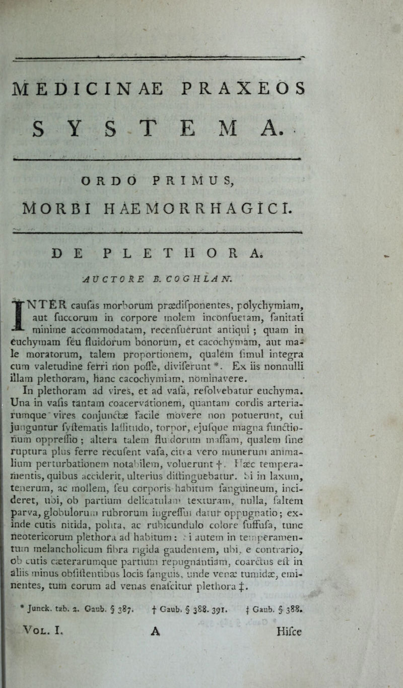 MEDICINAE PRAXEOS SYSTEMA. ORDO PRIMUS, Morbi haemorrhagici. DE P L E T II O R A. AUCTORE B. CO GULA N. INTER caufas morborum praedifponentes, pdlychymiam, aut fuccorum in corpore molem incdnfuetam, fanitati minime accommodatam, recenfuerunt antiqui ; quam in Cuchymam feu fluidorum bonorum, et cacochymam, aut ma- le moratorum, talem proportionem, qualem iimul integra cum valetudine ferri rion pofTe, diviferunt*. Ex iis nonnulli illam plethoram, hanc cacochymiam, nominavere. In plethoram ad vires, et ad vafa, refolvebatur euchyma. Una in vafis tantam coacervationem, quantam cordis arteria, rumque vires conjunctae facile movere non potuerunt, cui junguntur fvftematis lallitudo, torpor, ejulque magna fundtio- rium opprellio ; altera talem flu dorum lmflam, qualem fine ruptura plus ferre recufent vafa, cit» a vero munerum anima- lium perturbationem notabilem, voluerunt f. Faec tempera- mentis, quibus acciderit, ulterius diltinguebatur. bi in laxum, tenerum, ac mollem, feu corporis habitum fanguineum, inci- deret, ubi, ob partium delicatulam texturam, nulla, faltem parva, globuloru.n rilbrorum iugreffui datur oppugnatio; ex- inde cutis nitida, polita, ac rubicundulo colore fuffufa, tunc neotericorum plethora ad habitum : . i autem in temperamen- tum melancholicum fibra rigida gaudentem, ubi, e contrario, ob cutis cteterarumque partium repugnantiam, coarctus eit in aliis minus obfilfentibus locis languis, unde vena: tumidx, emi- nentes, tum eorum ad venas enaicitur plethora J. | Gaub. § 388. Hifce * Junck. tab. z. Gaub. § 387. VOL. I. f Gaub i § 388. 391. A