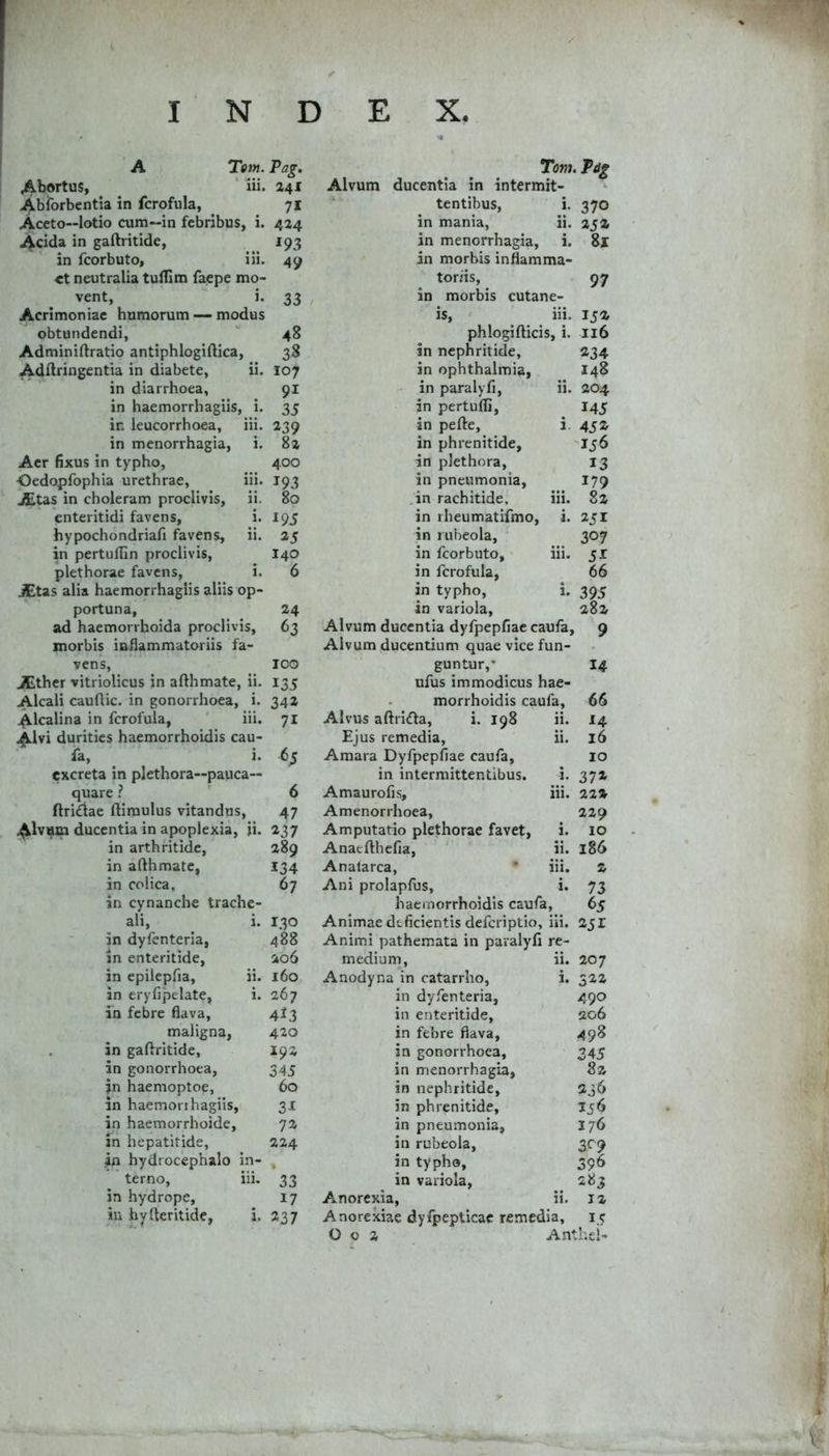 A Tom. ^^bortus, ‘ iii. Abforbentia in fcrofula, Aceto—lotio cum—in febribus, i. Acida in gaftritide, in fcorbuto, iii. et neutralia tulfim faepe mo- vent, i. Acrimoniae humorum — modus obtundendi, Adminiftratio antiphlogiftica, Adflringentia in diabete, ii. in diarrhoea, in haemorrhagiis, i. in leucorrhoea, iii. in menorrhagia, i. Aer fixus in typho, Oedopfophia urethrae, iii. JEtas in choleram proclivis, ii. enteritidi favens, i. hypochondriafi favens, ii. in pertuflin proclivis, plethorae favens, i. JEtas alia haemorrhagiis aliis op- portuna, ad haemorrhoida proclivis, morbis inflammatoriis fa- vens, JEther vitriolicus in afthmate, ii. Alcali cauftic. in gonorrhoea, i. Alcalina in fcrofula, iii. ^Ivi durities haemorrhoidis cau- fa, i. excreta in plethora—pauca— quare ? ftri£tae ftimulus vitandus, .^Ivam ducentia in apoplexia, ii. in arthritide, in afthmate, in colica, in cynanche trache- ali, i. in dyfenteria, in enteritide, in epilepfia, ii. in eryfipelate, i. in febre flava, maligna, , in gaftritide, in gonorrhoea, jn haemoptoe, in haemorrhagiis, in haemorrhoide, in hepatitide, in hydrocephalo in- terno, iii. in hydrope, in hyfteritide, i. /.'.7 r «4 Tom. Alvum ducentia in intermit- ^ tentibus, i. 370 in mania, ii. aja in menorrhagia, i. 8l in morbis inflamma- toriis, 97 in morbis cutane- is, iii. Ija phlogifticis, i. 116 in nephritide, «34 in Ophthalmia, 148 - in paralyfi, ii. 204 in pertudi, I45 in pefte, i, 452 in phrenitide, 156 in plethora, 13 in pneumonia, 179 ;in rachitide, iii. 8z in rheumatifmo, i. 251 in rubeola, 307 in fcorbuto, iii. 51 in fcrofula, 66 in typho, i. 395 in variola, 282 Alvum ducentia dyfpepfiae caufa, 9 Alvum ducentium quae vice fun- guntur,* 14 ufus immodicus hae- morrhoidis caufa, 66 Alvus aftricfta, i. 198 ii. 14 Ejus remedia, ii. 16 Amara Dyfpepfiae caufa, 10 in intermittentibus. i. 372 Amaurofis, iii. 22» Amenorrhoea, 229 Amputatio plethorae favet, i. 10 Anaefthefia, ii. 186 Analarca, * iii. 2 Ani prolapfus, i. 73 haemorrhoidis caufa, 65 Animae deficientis deferiptio, iii. 251 Animi pathemata in paralyfi re- medium. ii. 207 Anodyna in catarrho, i. 522 in dyfenteria, 490 in enteritide. 206 in febre flava. 498 in gonorrhoea. 345 in menorrhagia. 82 in nephritide. 236 in phrenitide. 156 in pneumonia, 176 in rubeola, 3^9 in typho. 396 in variola. 283 Anorexia, ii. 12 Anorexiae dyfpepticac remedia, 15 0 0 2 Anthcl- Pag, 241 71 424 ^93 49 33 48 38 107 91 35 239 82 400 193 80 195 25 140 6 24 100 135 342 71 65 6 47 237 289 134 67 130 488 206 160 267 413 420 192 345 60 31 72 224 33 17 237