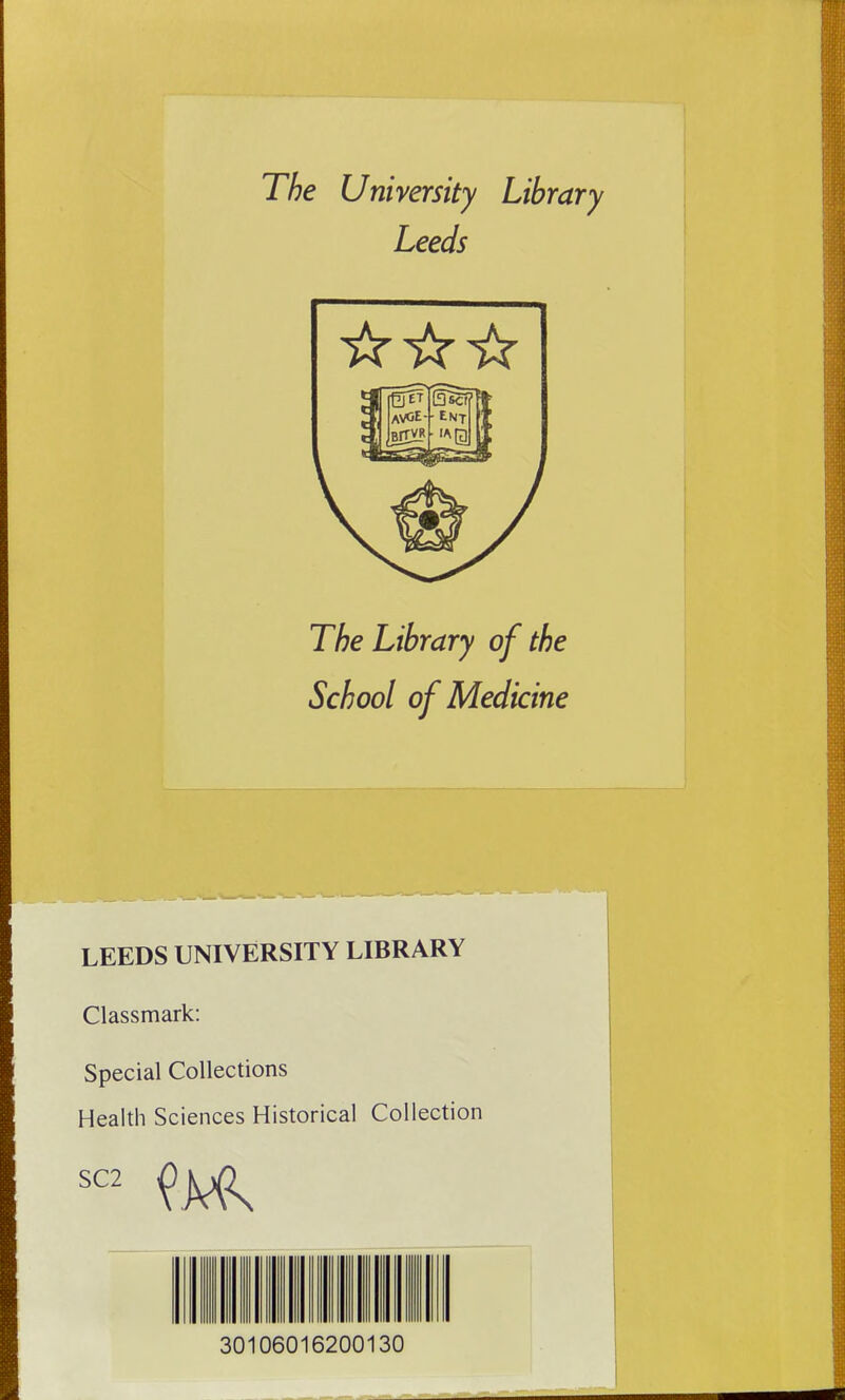 The University Library Leeds The Library of the School of Medicine LEEDS UNIVERSITY LIBRARY Classmark: Special Collections Health Sciences Historical Collection SC2 30106016200130