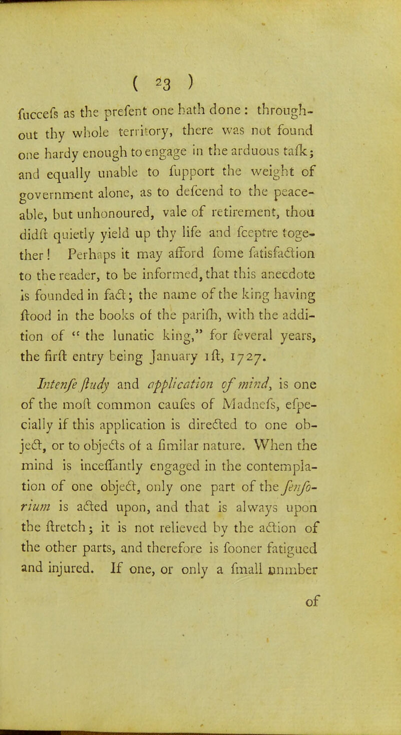 fuccefs as the prefent one bath done : through- out thy whole territory, there was nut found one hardy enough to engage in the arduous tafk; and equally unable to fupport the weight of government alone, as to defcend to the peace- able, but unhonoured, vale of retirement, thou didft quietly yield up thy life and fceptre toge- ther ! Perhaps it may afford fome fatisfadion to the reader, to be informed, that this anecdote is founded in fad ; the name of the king having hood in the books of the parifh, with the addi- tion of “ the lunatic king,” for feveral years, the firft entry being January id, 1727. Intenfe Jiudy and application of mind, is one of the mod common caufes of Madnefs, efpe- cially if this application is direded to one ob- jed, or to objeds of a fimilar nature. When the mind is inceffantly engaged in the contempla- tion of one objed, only one part of the fenfo- mum is aded upon, and that is always upon the dretch; it is not relieved by the adion of the other parts, and therefore is fooner fatigued and injured. If one, or only a fmall onmber