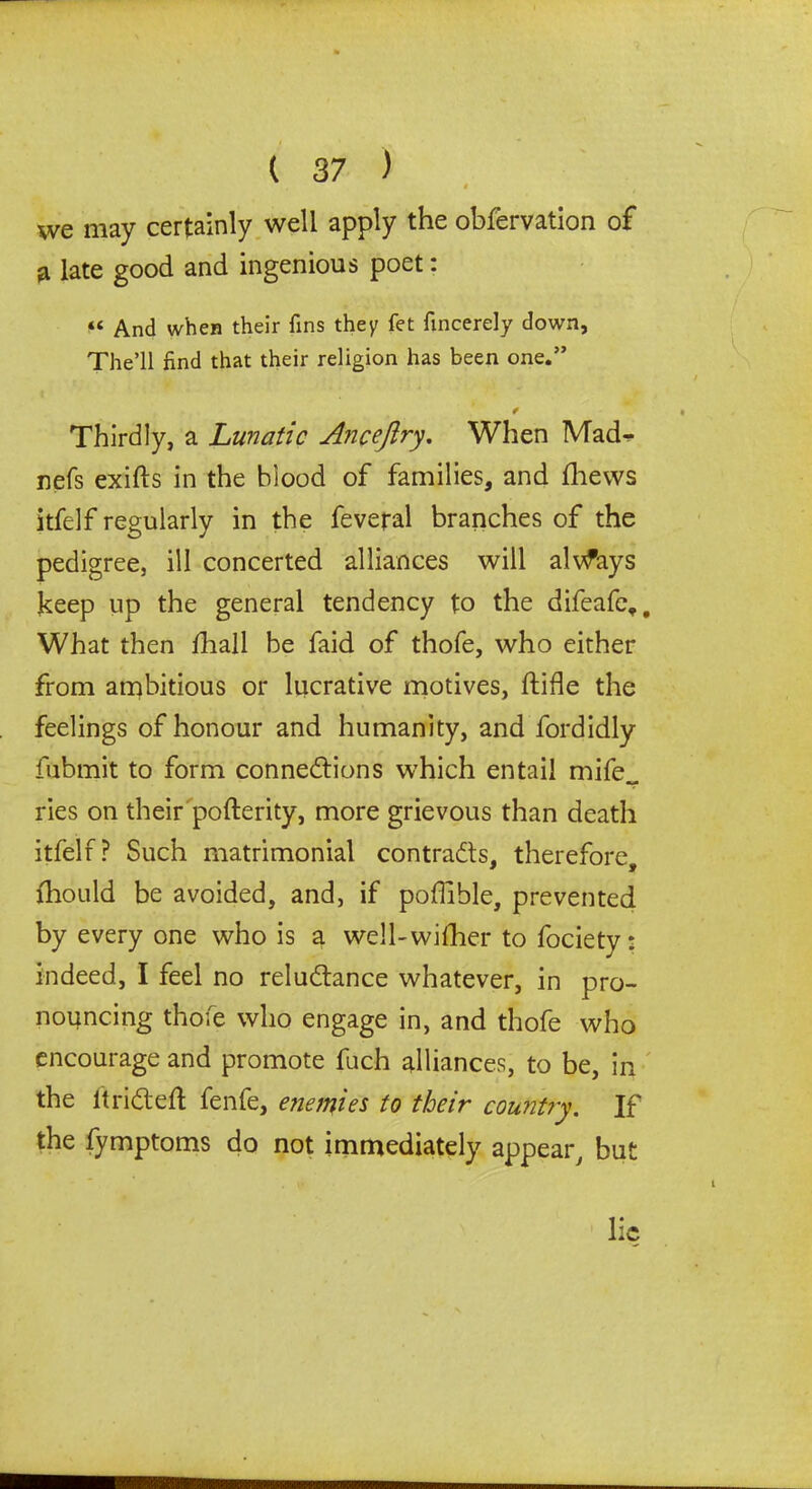 t we may certainly well apply the obfervation of a late good and ingenious poet: « And when their fins they fet fincerely down, The’ll find that their religion has been one.” ¥ Thirdly, a Lunatic Anceftry. When Mad^ nefs exifts in the blood of families, and thews itfelf regularly in the feveral branches of the pedigree, ill concerted alliances will always keep up the general tendency to the difeafe,. What then fhall be faid of thofe, who either from ambitious or lucrative motives, hide the feelings of honour and humanity, and fordidly fubmit to form connections which entail mife„ ries on their pofterity, more grievous than death itfelf? Such matrimonial contracts, therefore, ihould be avoided, and, if poffible, prevented by every one who is a well-wither to fociety: indeed, I feel no reluCtance whatever, in pro- nouncing thofe who engage in, and thofe who encourage and promote fuch alliances, to be, in the ftriCteft fenfe, enemies to their country. If the fymptoms do not immediately appear, but lie