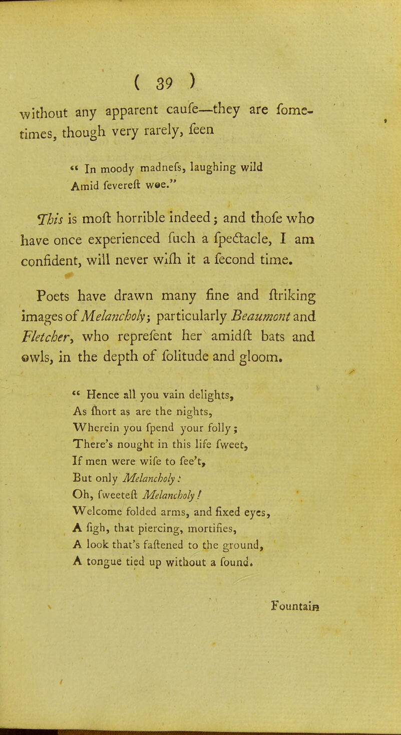 without any apparent caufe—they are Tome- times, though very rarely, feen « In moody madnefs, laughing wild Amid fevereft wee.” fflis is moft horrible indeed; and thofe who have once experienced fuch a fpedtacle, I am confident, will never wlfh it a fecond time. Poets have drawn many fine and ftriking images of Melancholy, particularly Beaumont and Fletcher, who reprefent her amid ft: bats and owls, in the depth of folitude and gloom. “ Hence all you vain delights. As fliort as are the nights. Wherein you fpend your folly; There’s nought in this life fweet. If men were wife to fee’t. But only Melancholy: Oh, fweeteft Melancholy ! Welcome folded arms, and fixed eyes, A figh, that piercing, mortifies, A look that’s fattened to the ground, A tongue tied up without a found. Fountain