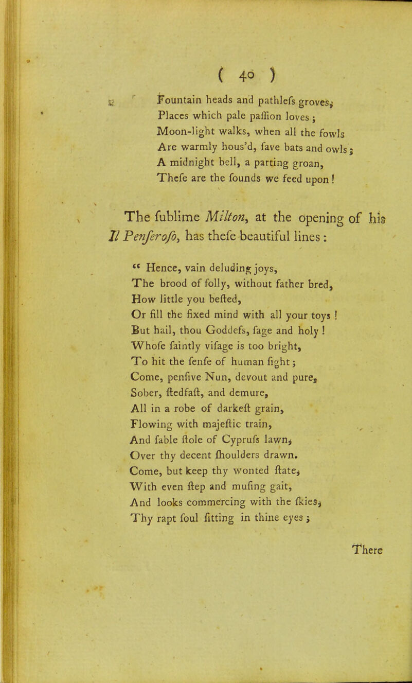 g> 1 Fountain heads and pathlefs groves* Places which pale paffion loves j Moon-light walks, when all the fowls Are warmly hous’d, fave bats and owls * A midnight bell, a parting groan, Thefe are the founds we feed upon! v The fublime Milton, at the opening of his Jl Penferofo, has thefe beautiful lines: <{ Hence, vain deluding joys. The brood of folly, without father bred. How little you befted. Or fill the fixed mind with all your toys ! But hail, thou Goddefs, fage and holy ! Whofe faintly vifage is too bright. To hit the fenfe of human fight; Come, penfive Nun, devout and pure. Sober, ftedfaft, and demure. All in a robe of darkeft grain. Flowing with majeftic train, And fable ftole of Cyprufs lawn, Over thy decent {houlders drawn. Come, but keep thy wonted ftate, With even ftep and mufing gait. And looks commercing with the (kies, Thy rapt foul fitting in thine eyes ; There