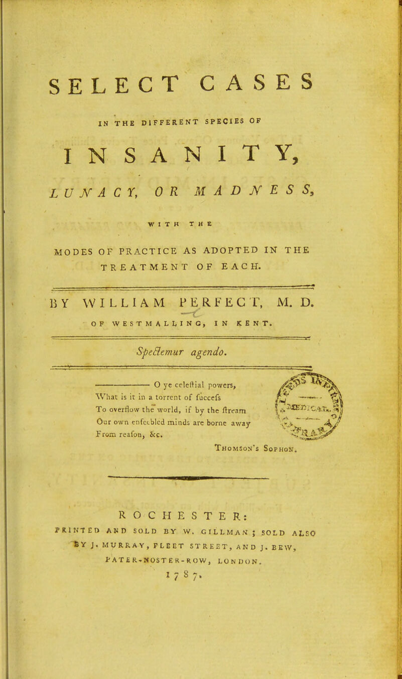 SELECT CASES IN THE DIFFERENT SPECIES OF INSANITY, f lunacy, or madness. WITH THE MODES OF PRACTICE AS ADOPTED IN THE TREATMENT OF EACH. BY WILLIAM PERFECT, M. D. —Y OF WESTMALLING, IN KENT. Spettemur agendo. O ye celeftial powers. What is it in a torrent of fuccefs To overflow the world, if by the ftream Our own enfeebled minds are borne away From reafon, 5cc. Thomson's Sophon ROCHESTER: PRINTED AND SOLD BY W. GILLMAN ; SOLD ALSO SY J. MURRAY, FLEET STREET, AND J. EEW, PATER. NOSTER-ROW, LONDON. I787.