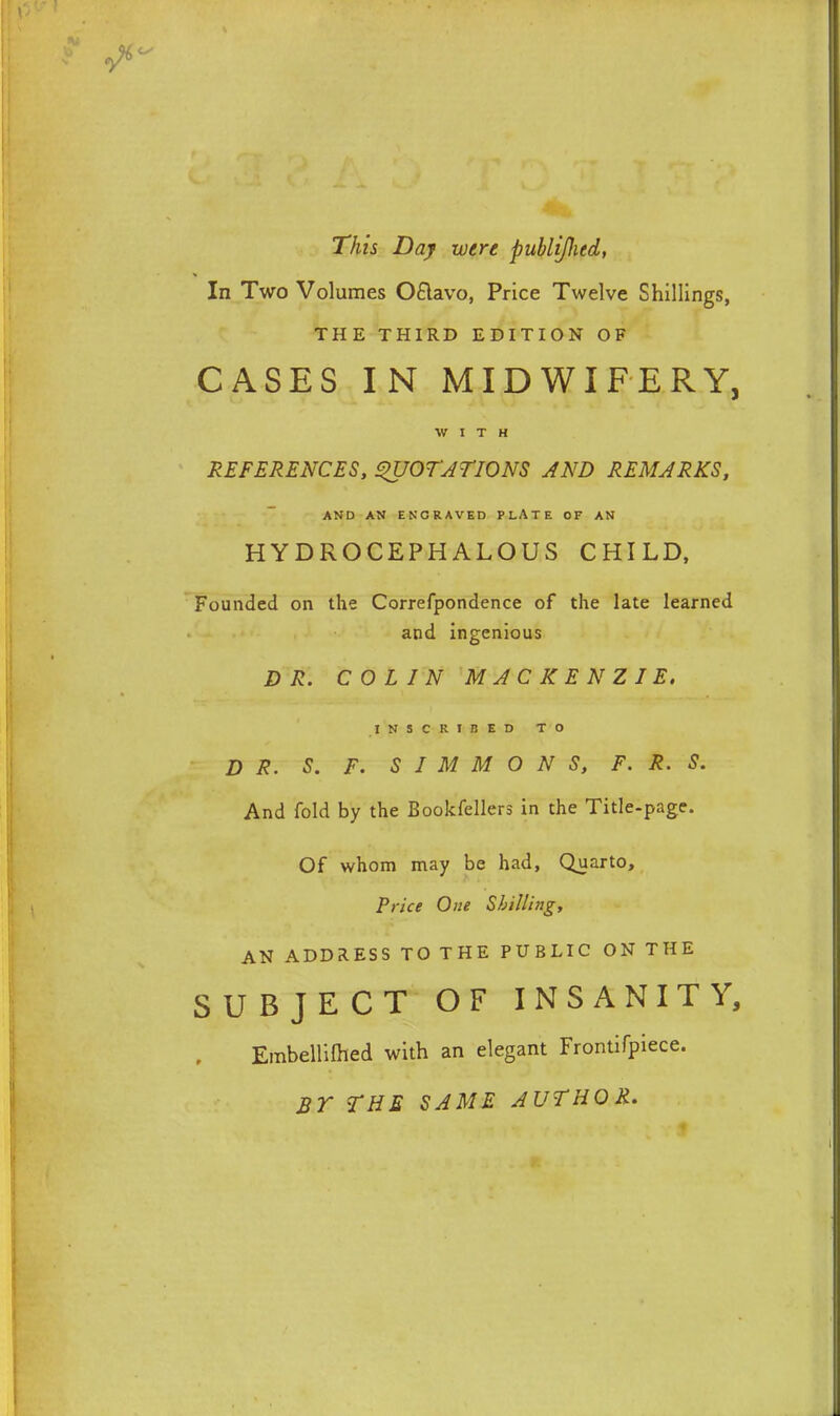 This Day were publijhed, In Two Volumes OSlavo, Price Twelve Shillings, THE THIRD EDITION OF CASES IN MIDWIFERY, WITH REFERENCES, QUOTATIONS AND REMARKS, AND AN ENCRAVED PLATE OF AN HYDROCEPHALOUS CHILD, Founded on the Correfpondence of the late learned and ingenious DR. COLIN MACKENZIE. INSCRIBED TO DR. S. F. SIMMONS, F. R. S. And fold by the Bookfellers in the Title-page. Of whom may be had, Quarto, Price One Shilling, AN ADDRESS TO THE PUBLIC ON THE SUBJECT OF INSANITY, Embellilhed with an elegant Frontifpiece. BY THE SAME AUTHOR.