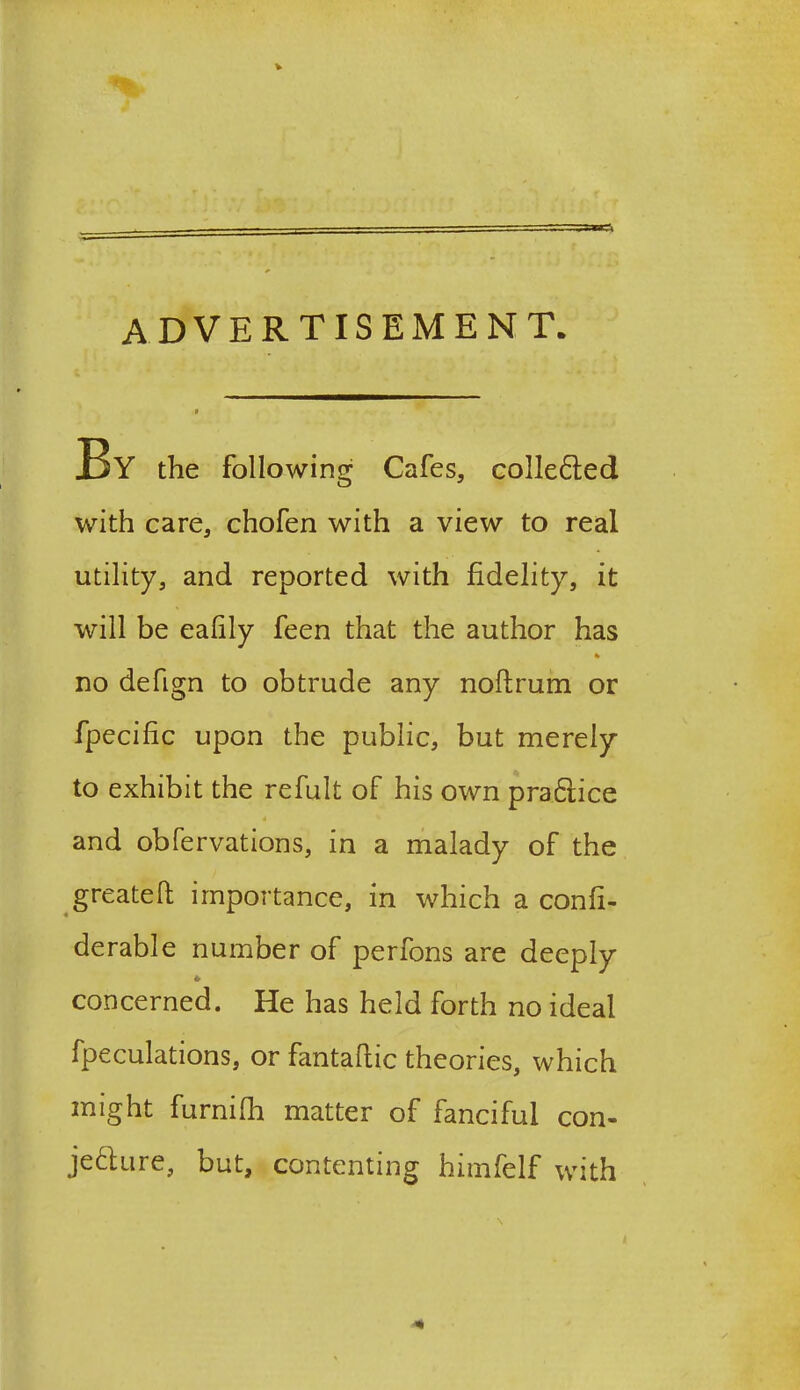 advertisement. TjY the following Cafes, colle&ed with care, chofen with a view to real utility, and reported with fidelity, it will be eafily feen that the author has * no defign to obtrude any noftrum or fpecific upon the public, but merely to exhibit the refult of his own practice and obfervations, in a malady of the greateft importance, in which a confi- derable number of perfons are deeply concerned. He has held forth no ideal fpeculations, or fantafiic theories, which might furnifh matter of fanciful con- jecture, but, contenting himfelf with