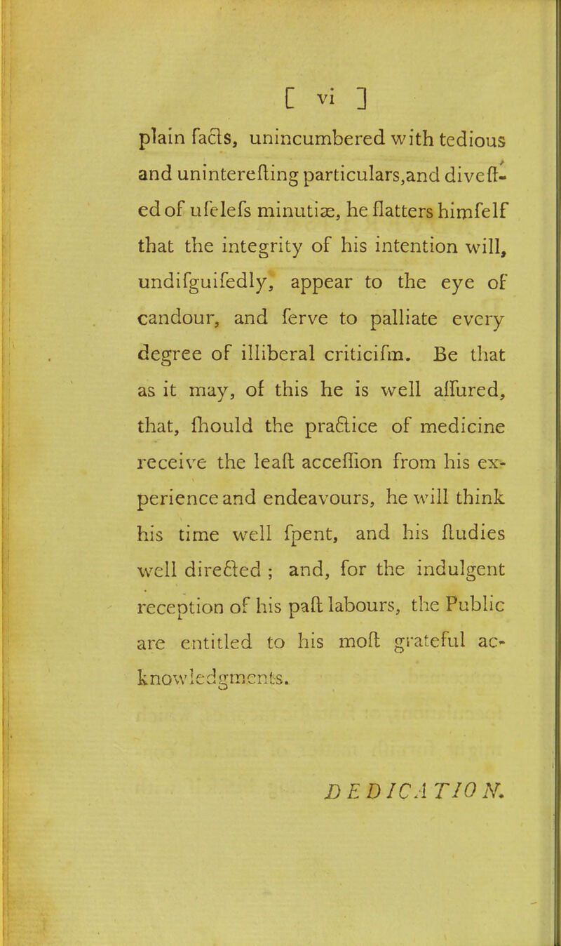 plain facts, unincumbered with tedious and uninterefling particulars,and diveft- ed of ufelefs minutiae, he flatters himfelf that the integrity of his intention will, undifguifedly, appear to the eye of candour, and ferve to palliate every degree of illiberal criticifm. Be that as it may, of this he is well aflured, that, fhould the praflice of medicine receive the lead acceflion from his ex- perience and endeavours, he will think his time well fpent, and his fludies well dire&ed ; and, for the indulgent reception of his pafl labours, the Public are entitled to his molt grateful ac- k now !e d g m e n t s. DEDICA TION.