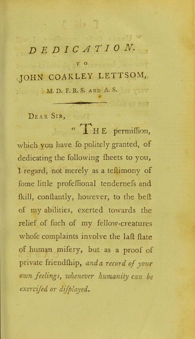 T o JOHN COAKLEY LETTSQM,, M. D. F. R. S. and A. S. Dear Sir, “ X H E permiflion, which you have fo politely granted, of dedicating the following (beets to you, I regard, not merely as a teftimony of fome little profeflional tendernefs and (kill, condantly, however, to the belt of my abilities, exerted towards the relief of fuch of my fellow-creatures whofe complaints involve the lad date of human mifery, but as a proof of private friendlhip, and a record of your own feelings, whenever humanity can be exercifed or difplayed.