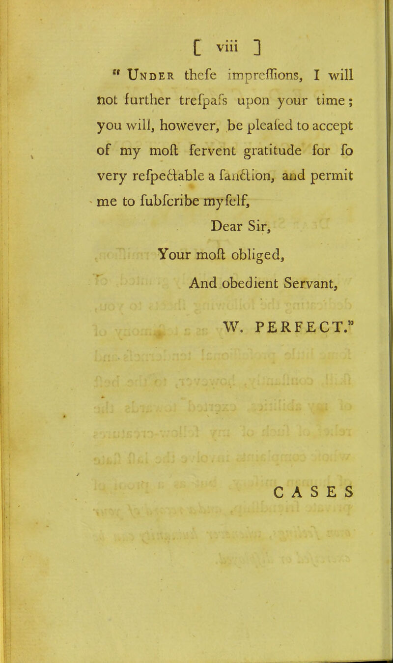 “ Under thefe impreflions, I will not further trefpafs upon your time ; you will, however, be pleated to accept of my moll fervent gratitude for fo very refpetlable a fan&ion, and permit me to fubfcribe myfelf. Dear Sir, Your moll obliged. And obedient Servant, W. PERFECT.” CASES