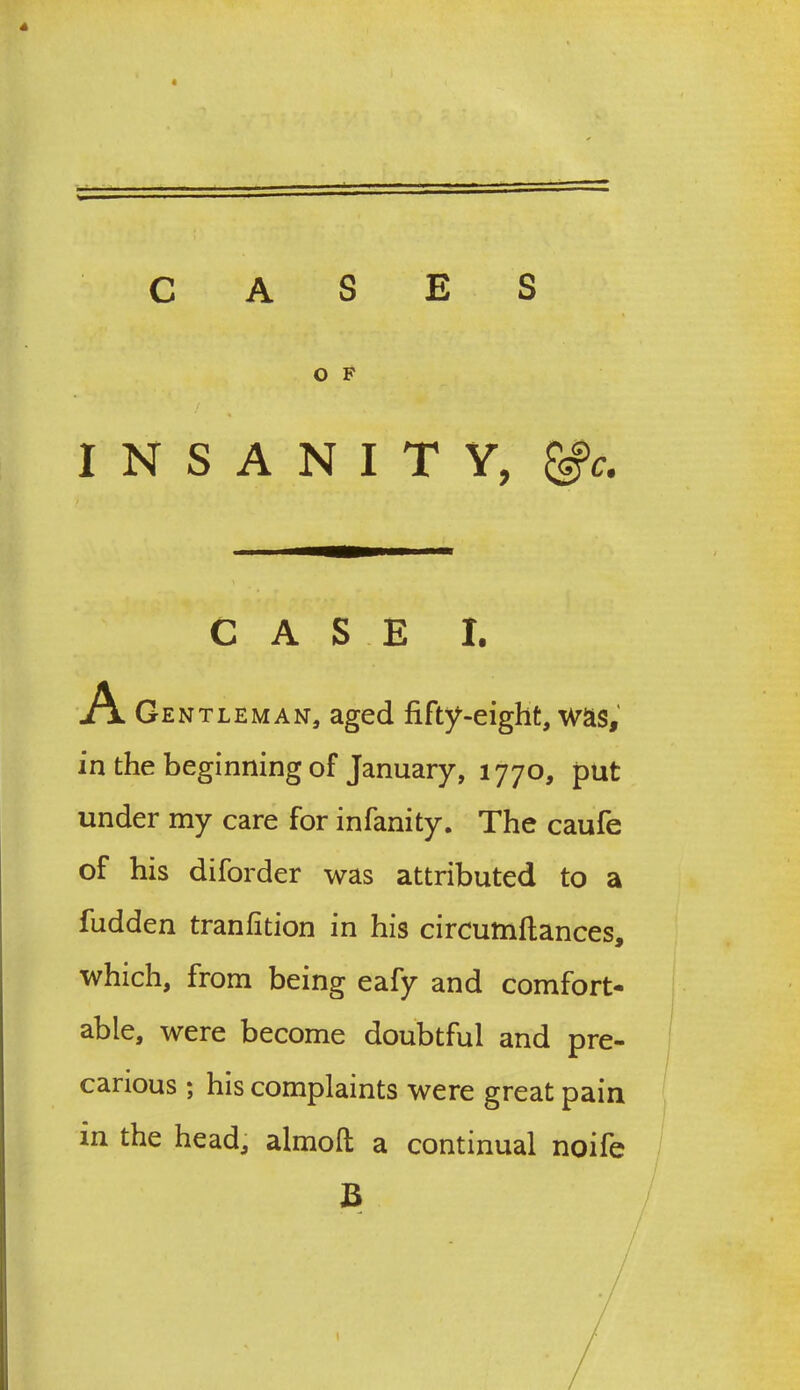 4 CASES O F INSANITY, &c. CASE I. A Gentleman, aged fifty-eight, was, in the beginning of January, 1770, put under my care for infanity. The caufe of his diforder was attributed to a fudden tranfition in his circumftances, which, from being eafy and comfort- able, were become doubtful and pre- carious ; his complaints were great pain in the head, almofl; a continual noife B ♦