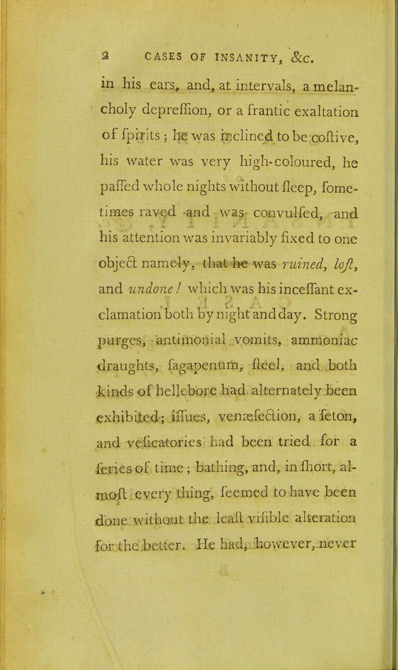 in his ears, and, at intervals, a melan- choly deprefiion, or a frantic exaltation of fpirits; he was inclined to be coftive, his water was very high-coloured, he paiTed whole nights without deep, fome- times raved and was convulfed, and his attention was invariably fixed to one object namely, that he was ruined, loft, and undone ! which was his inceffant ex- 'i p r\ clamation both by night and day. Strong purges, antimonial vomits, ammoniac i draughts, fagaoenum, fteel, and both kinds of hellebore had alternately been exhibited; ilfues, venaefection, a Teton, and veficatories had been tried for a feries of time; bathing, and, in fhort, al- l-nod every thing, Teemed to have been done without the lead vihble alteration for the better. He had, however, never